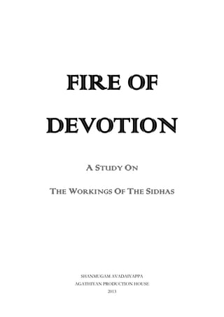 FIRE OF
DEVOTION
        A STUDY ON

THE WORKINGS OF THE SIDHAS




       SHANMUGAM AVADAIYAPPA
     AGATHIYAN PRODUCTION HOUSE
                2013
 