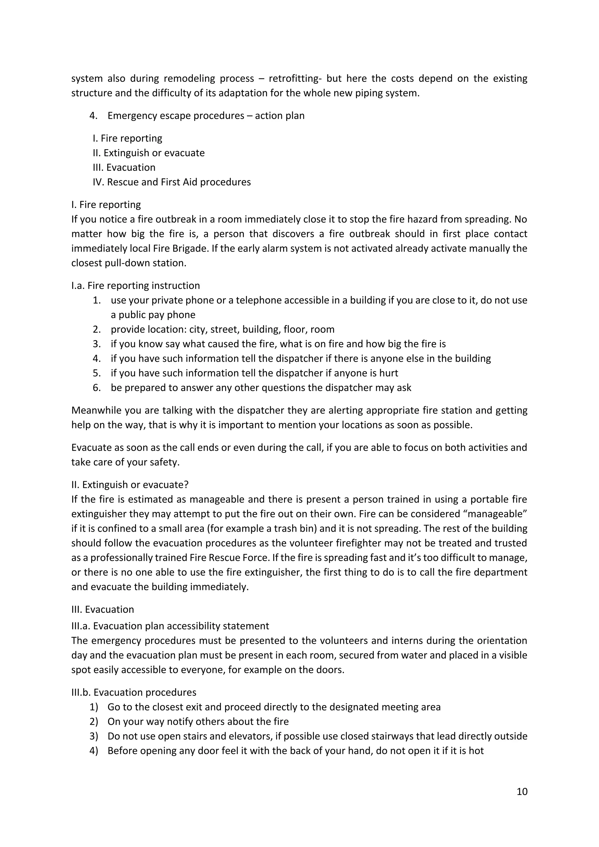 10
system also during remodeling process – retrofitting- but here the costs depend on the existing
structure and the difficulty of its adaptation for the whole new piping system.
4. Emergency escape procedures – action plan
I. Fire reporting
II. Extinguish or evacuate
III. Evacuation
IV. Rescue and First Aid procedures
I. Fire reporting
If you notice a fire outbreak in a room immediately close it to stop the fire hazard from spreading. No
matter how big the fire is, a person that discovers a fire outbreak should in first place contact
immediately local Fire Brigade. If the early alarm system is not activated already activate manually the
closest pull-down station.
I.a. Fire reporting instruction
1. use your private phone or a telephone accessible in a building if you are close to it, do not use
a public pay phone
2. provide location: city, street, building, floor, room
3. if you know say what caused the fire, what is on fire and how big the fire is
4. if you have such information tell the dispatcher if there is anyone else in the building
5. if you have such information tell the dispatcher if anyone is hurt
6. be prepared to answer any other questions the dispatcher may ask
Meanwhile you are talking with the dispatcher they are alerting appropriate fire station and getting
help on the way, that is why it is important to mention your locations as soon as possible.
Evacuate as soon as the call ends or even during the call, if you are able to focus on both activities and
take care of your safety.
II. Extinguish or evacuate?
If the fire is estimated as manageable and there is present a person trained in using a portable fire
extinguisher they may attempt to put the fire out on their own. Fire can be considered “manageable”
if it is confined to a small area (for example a trash bin) and it is not spreading. The rest of the building
should follow the evacuation procedures as the volunteer firefighter may not be treated and trusted
as a professionally trained Fire Rescue Force. If the fire is spreading fast and it’s too difficult to manage,
or there is no one able to use the fire extinguisher, the first thing to do is to call the fire department
and evacuate the building immediately.
III. Evacuation
III.a. Evacuation plan accessibility statement
The emergency procedures must be presented to the volunteers and interns during the orientation
day and the evacuation plan must be present in each room, secured from water and placed in a visible
spot easily accessible to everyone, for example on the doors.
III.b. Evacuation procedures
1) Go to the closest exit and proceed directly to the designated meeting area
2) On your way notify others about the fire
3) Do not use open stairs and elevators, if possible use closed stairways that lead directly outside
4) Before opening any door feel it with the back of your hand, do not open it if it is hot
 