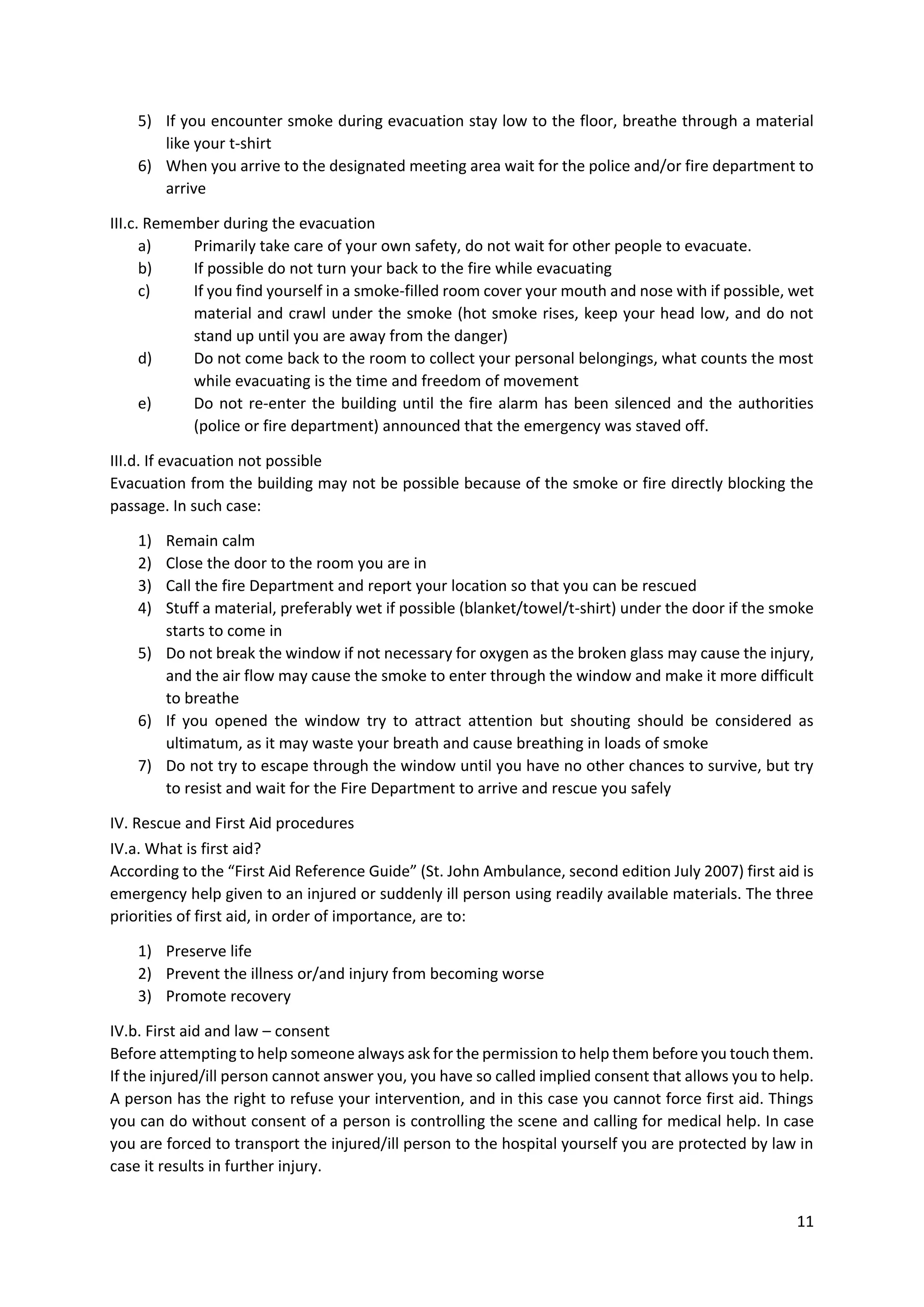 11
5) If you encounter smoke during evacuation stay low to the floor, breathe through a material
like your t-shirt
6) When you arrive to the designated meeting area wait for the police and/or fire department to
arrive
III.c. Remember during the evacuation
a) Primarily take care of your own safety, do not wait for other people to evacuate.
b) If possible do not turn your back to the fire while evacuating
c) If you find yourself in a smoke-filled room cover your mouth and nose with if possible, wet
material and crawl under the smoke (hot smoke rises, keep your head low, and do not
stand up until you are away from the danger)
d) Do not come back to the room to collect your personal belongings, what counts the most
while evacuating is the time and freedom of movement
e) Do not re-enter the building until the fire alarm has been silenced and the authorities
(police or fire department) announced that the emergency was staved off.
III.d. If evacuation not possible
Evacuation from the building may not be possible because of the smoke or fire directly blocking the
passage. In such case:
1) Remain calm
2) Close the door to the room you are in
3) Call the fire Department and report your location so that you can be rescued
4) Stuff a material, preferably wet if possible (blanket/towel/t-shirt) under the door if the smoke
starts to come in
5) Do not break the window if not necessary for oxygen as the broken glass may cause the injury,
and the air flow may cause the smoke to enter through the window and make it more difficult
to breathe
6) If you opened the window try to attract attention but shouting should be considered as
ultimatum, as it may waste your breath and cause breathing in loads of smoke
7) Do not try to escape through the window until you have no other chances to survive, but try
to resist and wait for the Fire Department to arrive and rescue you safely
IV. Rescue and First Aid procedures
IV.a. What is first aid?
According to the “First Aid Reference Guide” (St. John Ambulance, second edition July 2007) first aid is
emergency help given to an injured or suddenly ill person using readily available materials. The three
priorities of first aid, in order of importance, are to:
1) Preserve life
2) Prevent the illness or/and injury from becoming worse
3) Promote recovery
IV.b. First aid and law – consent
Before attempting to help someone always ask for the permission to help them before you touch them.
If the injured/ill person cannot answer you, you have so called implied consent that allows you to help.
A person has the right to refuse your intervention, and in this case you cannot force first aid. Things
you can do without consent of a person is controlling the scene and calling for medical help. In case
you are forced to transport the injured/ill person to the hospital yourself you are protected by law in
case it results in further injury.
 