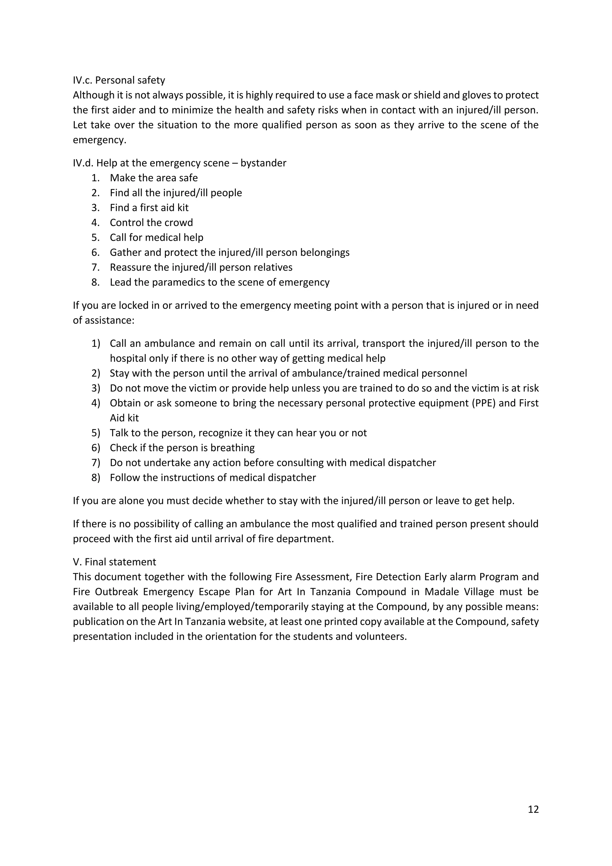 12
IV.c. Personal safety
Although it is not always possible, it is highly required to use a face mask or shield and gloves to protect
the first aider and to minimize the health and safety risks when in contact with an injured/ill person.
Let take over the situation to the more qualified person as soon as they arrive to the scene of the
emergency.
IV.d. Help at the emergency scene – bystander
1. Make the area safe
2. Find all the injured/ill people
3. Find a first aid kit
4. Control the crowd
5. Call for medical help
6. Gather and protect the injured/ill person belongings
7. Reassure the injured/ill person relatives
8. Lead the paramedics to the scene of emergency
If you are locked in or arrived to the emergency meeting point with a person that is injured or in need
of assistance:
1) Call an ambulance and remain on call until its arrival, transport the injured/ill person to the
hospital only if there is no other way of getting medical help
2) Stay with the person until the arrival of ambulance/trained medical personnel
3) Do not move the victim or provide help unless you are trained to do so and the victim is at risk
4) Obtain or ask someone to bring the necessary personal protective equipment (PPE) and First
Aid kit
5) Talk to the person, recognize it they can hear you or not
6) Check if the person is breathing
7) Do not undertake any action before consulting with medical dispatcher
8) Follow the instructions of medical dispatcher
If you are alone you must decide whether to stay with the injured/ill person or leave to get help.
If there is no possibility of calling an ambulance the most qualified and trained person present should
proceed with the first aid until arrival of fire department.
V. Final statement
This document together with the following Fire Assessment, Fire Detection Early alarm Program and
Fire Outbreak Emergency Escape Plan for Art In Tanzania Compound in Madale Village must be
available to all people living/employed/temporarily staying at the Compound, by any possible means:
publication on the Art In Tanzania website, at least one printed copy available at the Compound, safety
presentation included in the orientation for the students and volunteers.
 