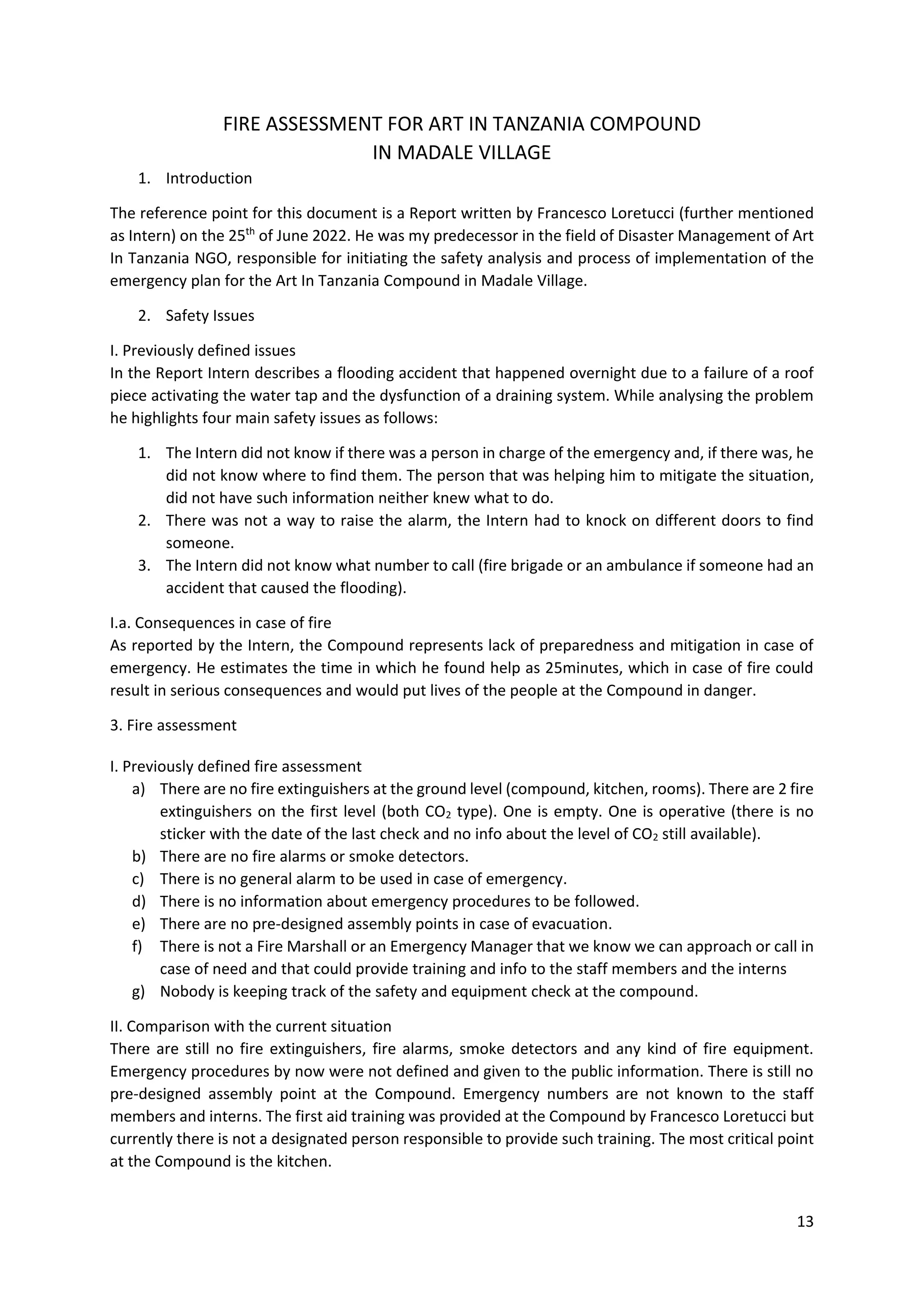 13
FIRE ASSESSMENT FOR ART IN TANZANIA COMPOUND
IN MADALE VILLAGE
1. Introduction
The reference point for this document is a Report written by Francesco Loretucci (further mentioned
as Intern) on the 25th
of June 2022. He was my predecessor in the field of Disaster Management of Art
In Tanzania NGO, responsible for initiating the safety analysis and process of implementation of the
emergency plan for the Art In Tanzania Compound in Madale Village.
2. Safety Issues
I. Previously defined issues
In the Report Intern describes a flooding accident that happened overnight due to a failure of a roof
piece activating the water tap and the dysfunction of a draining system. While analysing the problem
he highlights four main safety issues as follows:
1. The Intern did not know if there was a person in charge of the emergency and, if there was, he
did not know where to find them. The person that was helping him to mitigate the situation,
did not have such information neither knew what to do.
2. There was not a way to raise the alarm, the Intern had to knock on different doors to find
someone.
3. The Intern did not know what number to call (fire brigade or an ambulance if someone had an
accident that caused the flooding).
I.a. Consequences in case of fire
As reported by the Intern, the Compound represents lack of preparedness and mitigation in case of
emergency. He estimates the time in which he found help as 25minutes, which in case of fire could
result in serious consequences and would put lives of the people at the Compound in danger.
3. Fire assessment
I. Previously defined fire assessment
a) There are no fire extinguishers at the ground level (compound, kitchen, rooms). There are 2 fire
extinguishers on the first level (both CO2 type). One is empty. One is operative (there is no
sticker with the date of the last check and no info about the level of CO2 still available).
b) There are no fire alarms or smoke detectors.
c) There is no general alarm to be used in case of emergency.
d) There is no information about emergency procedures to be followed.
e) There are no pre-designed assembly points in case of evacuation.
f) There is not a Fire Marshall or an Emergency Manager that we know we can approach or call in
case of need and that could provide training and info to the staff members and the interns
g) Nobody is keeping track of the safety and equipment check at the compound.
II. Comparison with the current situation
There are still no fire extinguishers, fire alarms, smoke detectors and any kind of fire equipment.
Emergency procedures by now were not defined and given to the public information. There is still no
pre-designed assembly point at the Compound. Emergency numbers are not known to the staff
members and interns. The first aid training was provided at the Compound by Francesco Loretucci but
currently there is not a designated person responsible to provide such training. The most critical point
at the Compound is the kitchen.
 