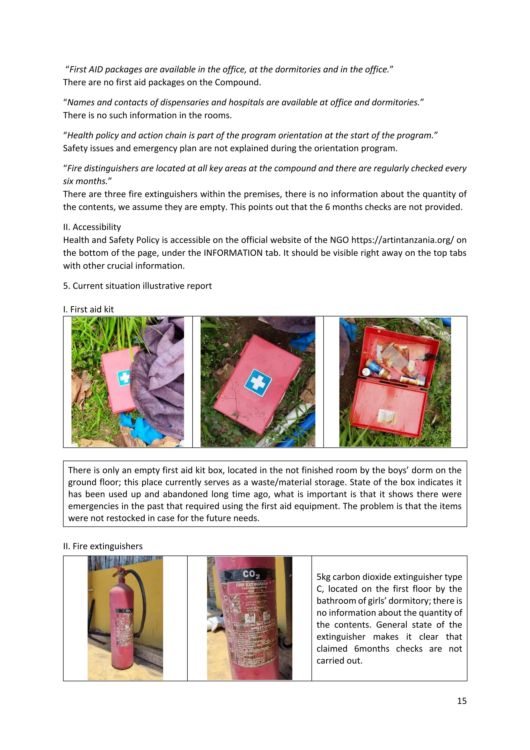 15
“First AID packages are available in the office, at the dormitories and in the office.”
There are no first aid packages on the Compound.
“Names and contacts of dispensaries and hospitals are available at office and dormitories.”
There is no such information in the rooms.
“Health policy and action chain is part of the program orientation at the start of the program.”
Safety issues and emergency plan are not explained during the orientation program.
“Fire distinguishers are located at all key areas at the compound and there are regularly checked every
six months.”
There are three fire extinguishers within the premises, there is no information about the quantity of
the contents, we assume they are empty. This points out that the 6 months checks are not provided.
II. Accessibility
Health and Safety Policy is accessible on the official website of the NGO https://artintanzania.org/ on
the bottom of the page, under the INFORMATION tab. It should be visible right away on the top tabs
with other crucial information.
5. Current situation illustrative report
I. First aid kit
II. Fire extinguishers
There is only an empty first aid kit box, located in the not finished room by the boys’ dorm on the
ground floor; this place currently serves as a waste/material storage. State of the box indicates it
has been used up and abandoned long time ago, what is important is that it shows there were
emergencies in the past that required using the first aid equipment. The problem is that the items
were not restocked in case for the future needs.
5kg carbon dioxide extinguisher type
C, located on the first floor by the
bathroom of girls’ dormitory; there is
no information about the quantity of
the contents. General state of the
extinguisher makes it clear that
claimed 6months checks are not
carried out.
 