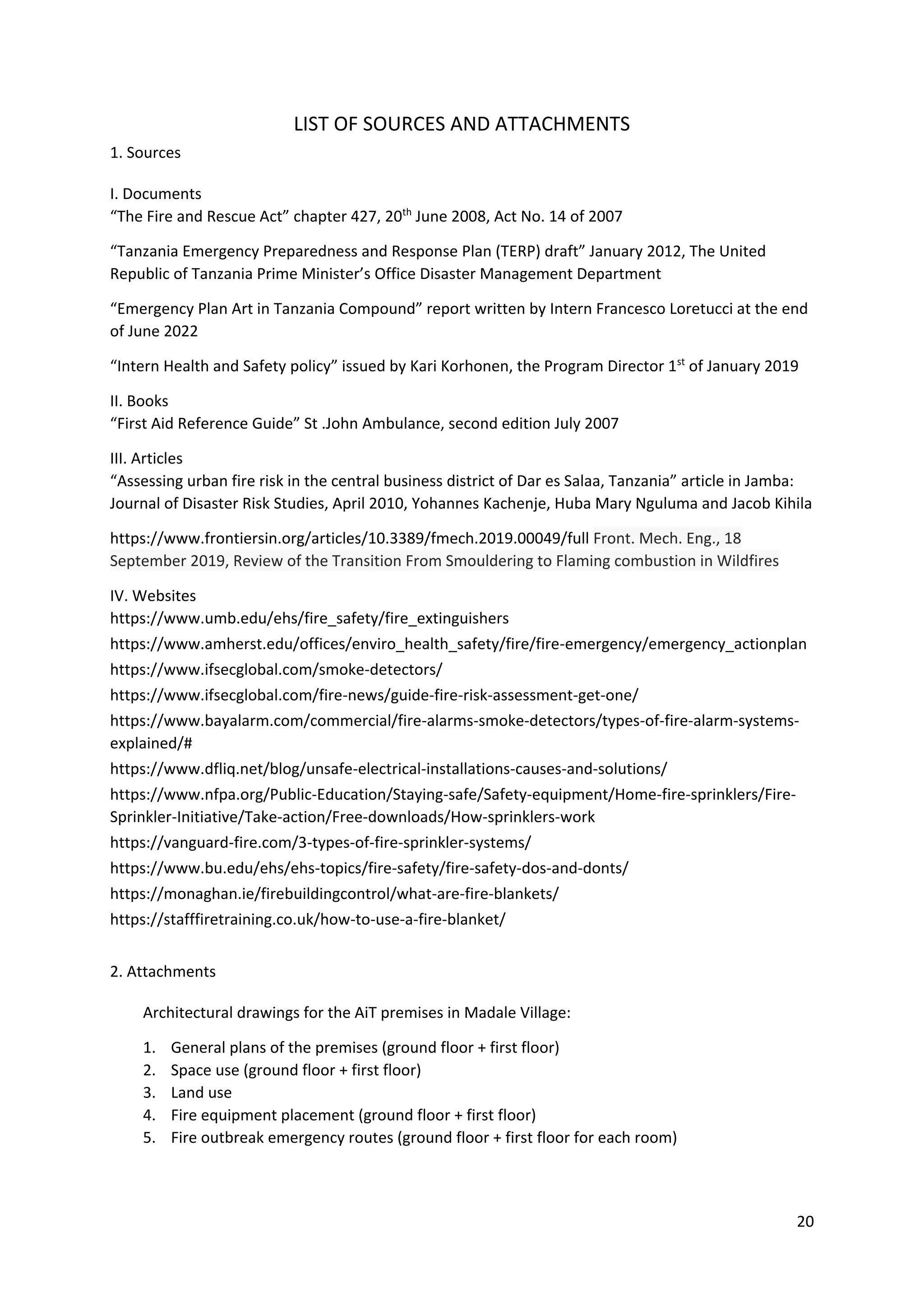 20
LIST OF SOURCES AND ATTACHMENTS
1. Sources
I. Documents
“The Fire and Rescue Act” chapter 427, 20th
June 2008, Act No. 14 of 2007
“Tanzania Emergency Preparedness and Response Plan (TERP) draft” January 2012, The United
Republic of Tanzania Prime Minister’s Office Disaster Management Department
“Emergency Plan Art in Tanzania Compound” report written by Intern Francesco Loretucci at the end
of June 2022
“Intern Health and Safety policy” issued by Kari Korhonen, the Program Director 1st
of January 2019
II. Books
“First Aid Reference Guide” St .John Ambulance, second edition July 2007
III. Articles
“Assessing urban fire risk in the central business district of Dar es Salaa, Tanzania” article in Jamba:
Journal of Disaster Risk Studies, April 2010, Yohannes Kachenje, Huba Mary Nguluma and Jacob Kihila
https://www.frontiersin.org/articles/10.3389/fmech.2019.00049/full Front. Mech. Eng., 18
September 2019, Review of the Transition From Smouldering to Flaming combustion in Wildfires
IV. Websites
https://www.umb.edu/ehs/fire_safety/fire_extinguishers
https://www.amherst.edu/offices/enviro_health_safety/fire/fire-emergency/emergency_actionplan
https://www.ifsecglobal.com/smoke-detectors/
https://www.ifsecglobal.com/fire-news/guide-fire-risk-assessment-get-one/
https://www.bayalarm.com/commercial/fire-alarms-smoke-detectors/types-of-fire-alarm-systems-
explained/#
https://www.dfliq.net/blog/unsafe-electrical-installations-causes-and-solutions/
https://www.nfpa.org/Public-Education/Staying-safe/Safety-equipment/Home-fire-sprinklers/Fire-
Sprinkler-Initiative/Take-action/Free-downloads/How-sprinklers-work
https://vanguard-fire.com/3-types-of-fire-sprinkler-systems/
https://www.bu.edu/ehs/ehs-topics/fire-safety/fire-safety-dos-and-donts/
https://monaghan.ie/firebuildingcontrol/what-are-fire-blankets/
https://stafffiretraining.co.uk/how-to-use-a-fire-blanket/
2. Attachments
Architectural drawings for the AiT premises in Madale Village:
1. General plans of the premises (ground floor + first floor)
2. Space use (ground floor + first floor)
3. Land use
4. Fire equipment placement (ground floor + first floor)
5. Fire outbreak emergency routes (ground floor + first floor for each room)
 