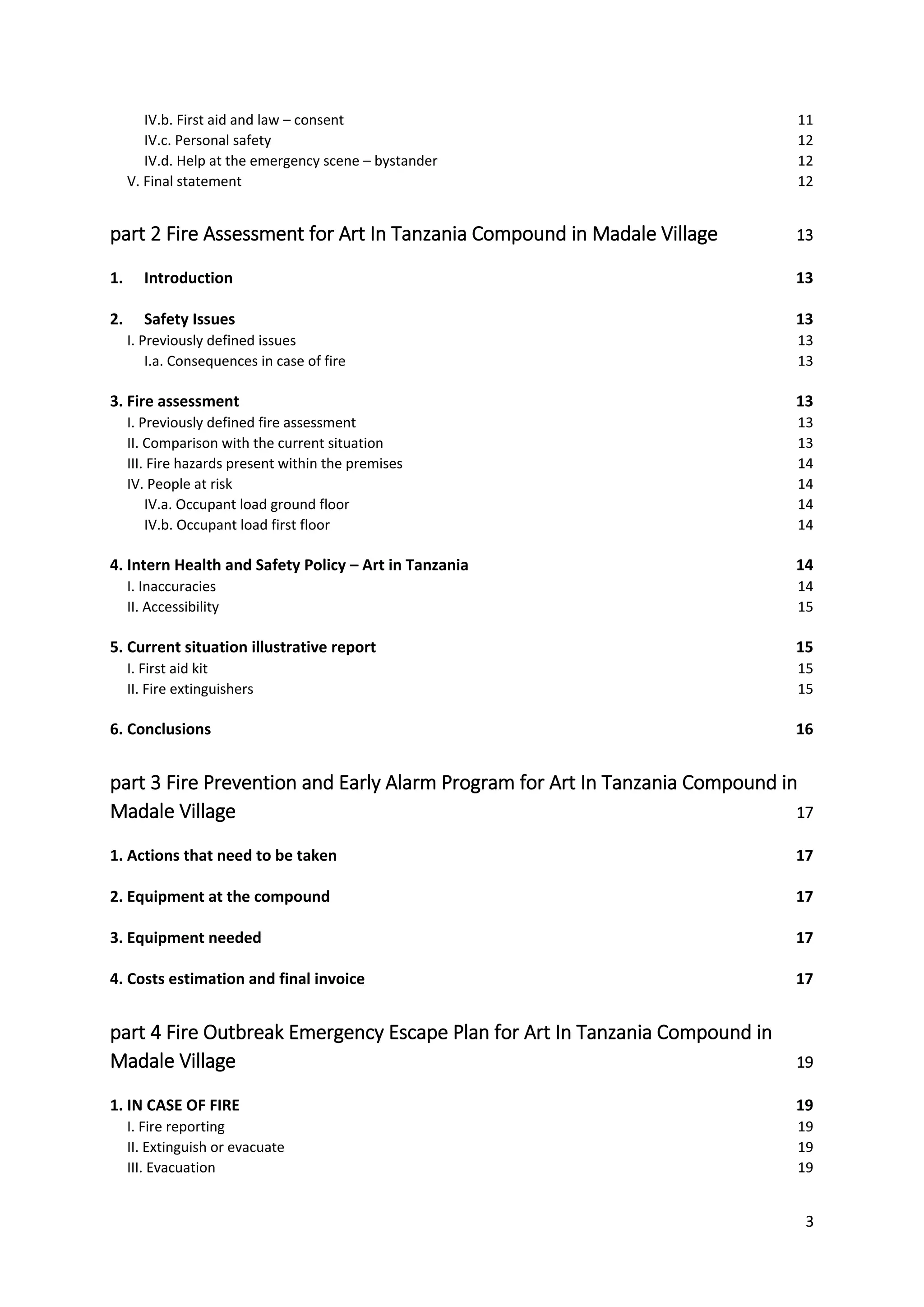 3
IV.b. First aid and law – consent 11
IV.c. Personal safety 12
IV.d. Help at the emergency scene – bystander 12
V. Final statement 12
part 2 Fire Assessment for Art In Tanzania Compound in Madale Village 13
1. Introduction 13
2. Safety Issues 13
I. Previously defined issues 13
I.a. Consequences in case of fire 13
3. Fire assessment 13
I. Previously defined fire assessment 13
II. Comparison with the current situation 13
III. Fire hazards present within the premises 14
IV. People at risk 14
IV.a. Occupant load ground floor 14
IV.b. Occupant load first floor 14
4. Intern Health and Safety Policy – Art in Tanzania 14
I. Inaccuracies 14
II. Accessibility 15
5. Current situation illustrative report 15
I. First aid kit 15
II. Fire extinguishers 15
6. Conclusions 16
part 3 Fire Prevention and Early Alarm Program for Art In Tanzania Compound in
Madale Village 17
1. Actions that need to be taken 17
2. Equipment at the compound 17
3. Equipment needed 17
4. Costs estimation and final invoice 17
part 4 Fire Outbreak Emergency Escape Plan for Art In Tanzania Compound in
Madale Village 19
1. IN CASE OF FIRE 19
I. Fire reporting 19
II. Extinguish or evacuate 19
III. Evacuation 19
 