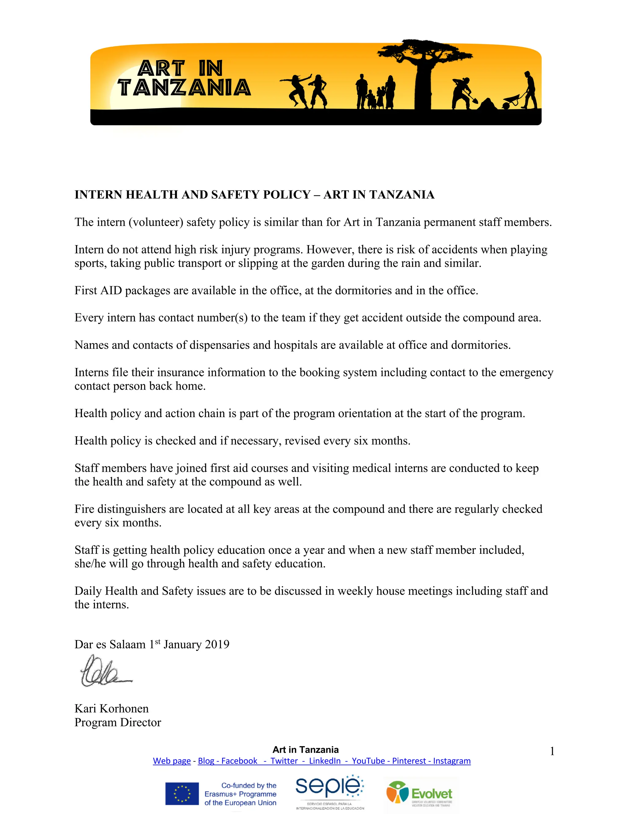 Art in Tanzania
Web page - Blog - Facebook - Twitter - LinkedIn - YouTube - Pinterest - Instagram
1
INTERN HEALTH AND SAFETY POLICY – ART IN TANZANIA
The intern (volunteer) safety policy is similar than for Art in Tanzania permanent staff members.
Intern do not attend high risk injury programs. However, there is risk of accidents when playing
sports, taking public transport or slipping at the garden during the rain and similar.
First AID packages are available in the office, at the dormitories and in the office.
Every intern has contact number(s) to the team if they get accident outside the compound area.
Names and contacts of dispensaries and hospitals are available at office and dormitories.
Interns file their insurance information to the booking system including contact to the emergency
contact person back home.
Health policy and action chain is part of the program orientation at the start of the program.
Health policy is checked and if necessary, revised every six months.
Staff members have joined first aid courses and visiting medical interns are conducted to keep
the health and safety at the compound as well.
Fire distinguishers are located at all key areas at the compound and there are regularly checked
every six months.
Staff is getting health policy education once a year and when a new staff member included,
she/he will go through health and safety education.
Daily Health and Safety issues are to be discussed in weekly house meetings including staff and
the interns.
Dar es Salaam 1st
January 2019
Kari Korhonen
Program Director
 