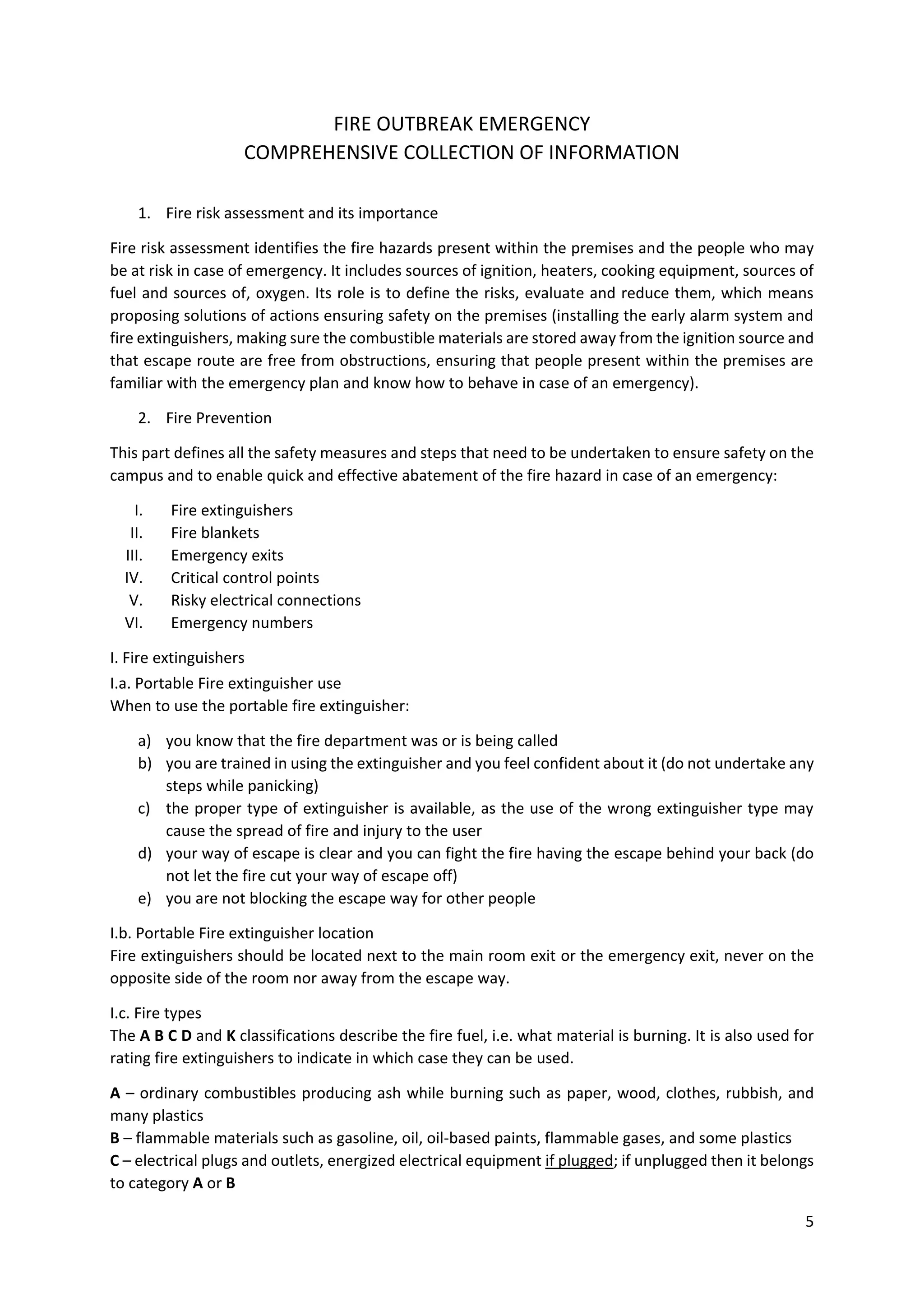 5
FIRE OUTBREAK EMERGENCY
COMPREHENSIVE COLLECTION OF INFORMATION
1. Fire risk assessment and its importance
Fire risk assessment identifies the fire hazards present within the premises and the people who may
be at risk in case of emergency. It includes sources of ignition, heaters, cooking equipment, sources of
fuel and sources of, oxygen. Its role is to define the risks, evaluate and reduce them, which means
proposing solutions of actions ensuring safety on the premises (installing the early alarm system and
fire extinguishers, making sure the combustible materials are stored away from the ignition source and
that escape route are free from obstructions, ensuring that people present within the premises are
familiar with the emergency plan and know how to behave in case of an emergency).
2. Fire Prevention
This part defines all the safety measures and steps that need to be undertaken to ensure safety on the
campus and to enable quick and effective abatement of the fire hazard in case of an emergency:
I. Fire extinguishers
II. Fire blankets
III. Emergency exits
IV. Critical control points
V. Risky electrical connections
VI. Emergency numbers
I. Fire extinguishers
I.a. Portable Fire extinguisher use
When to use the portable fire extinguisher:
a) you know that the fire department was or is being called
b) you are trained in using the extinguisher and you feel confident about it (do not undertake any
steps while panicking)
c) the proper type of extinguisher is available, as the use of the wrong extinguisher type may
cause the spread of fire and injury to the user
d) your way of escape is clear and you can fight the fire having the escape behind your back (do
not let the fire cut your way of escape off)
e) you are not blocking the escape way for other people
I.b. Portable Fire extinguisher location
Fire extinguishers should be located next to the main room exit or the emergency exit, never on the
opposite side of the room nor away from the escape way.
I.c. Fire types
The A B C D and K classifications describe the fire fuel, i.e. what material is burning. It is also used for
rating fire extinguishers to indicate in which case they can be used.
A – ordinary combustibles producing ash while burning such as paper, wood, clothes, rubbish, and
many plastics
B – flammable materials such as gasoline, oil, oil-based paints, flammable gases, and some plastics
C – electrical plugs and outlets, energized electrical equipment if plugged; if unplugged then it belongs
to category A or B
 