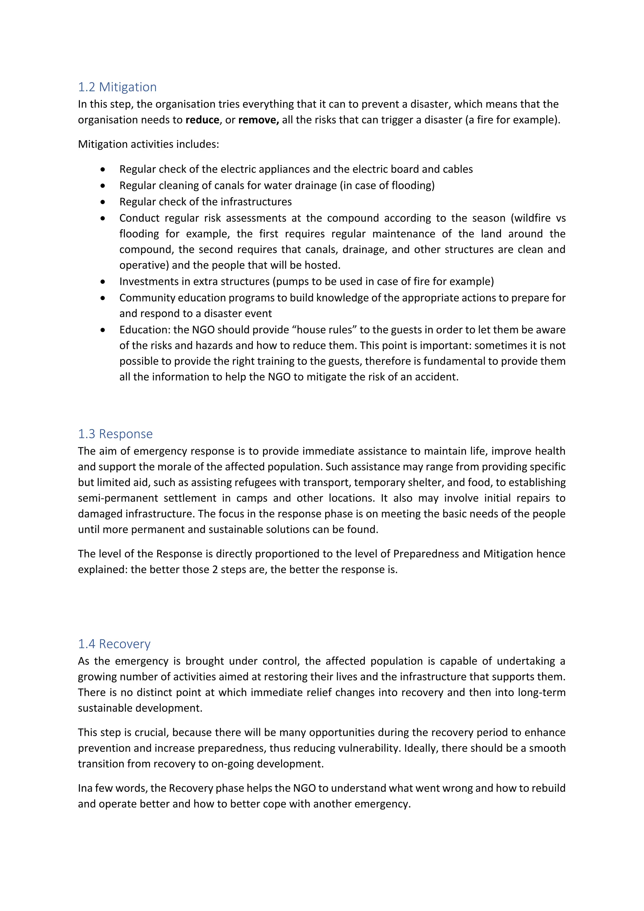 1.2 Mitigation
In this step, the organisation tries everything that it can to prevent a disaster, which means that the
organisation needs to reduce, or remove, all the risks that can trigger a disaster (a fire for example).
Mitigation activities includes:
 Regular check of the electric appliances and the electric board and cables
 Regular cleaning of canals for water drainage (in case of flooding)
 Regular check of the infrastructures
 Conduct regular risk assessments at the compound according to the season (wildfire vs
flooding for example, the first requires regular maintenance of the land around the
compound, the second requires that canals, drainage, and other structures are clean and
operative) and the people that will be hosted.
 Investments in extra structures (pumps to be used in case of fire for example)
 Community education programs to build knowledge of the appropriate actions to prepare for
and respond to a disaster event
 Education: the NGO should provide “house rules” to the guests in order to let them be aware
of the risks and hazards and how to reduce them. This point is important: sometimes it is not
possible to provide the right training to the guests, therefore is fundamental to provide them
all the information to help the NGO to mitigate the risk of an accident.
1.3 Response
The aim of emergency response is to provide immediate assistance to maintain life, improve health
and support the morale of the affected population. Such assistance may range from providing specific
but limited aid, such as assisting refugees with transport, temporary shelter, and food, to establishing
semi-permanent settlement in camps and other locations. It also may involve initial repairs to
damaged infrastructure. The focus in the response phase is on meeting the basic needs of the people
until more permanent and sustainable solutions can be found.
The level of the Response is directly proportioned to the level of Preparedness and Mitigation hence
explained: the better those 2 steps are, the better the response is.
1.4 Recovery
As the emergency is brought under control, the affected population is capable of undertaking a
growing number of activities aimed at restoring their lives and the infrastructure that supports them.
There is no distinct point at which immediate relief changes into recovery and then into long-term
sustainable development.
This step is crucial, because there will be many opportunities during the recovery period to enhance
prevention and increase preparedness, thus reducing vulnerability. Ideally, there should be a smooth
transition from recovery to on-going development.
Ina few words, the Recovery phase helps the NGO to understand what went wrong and how to rebuild
and operate better and how to better cope with another emergency.
 