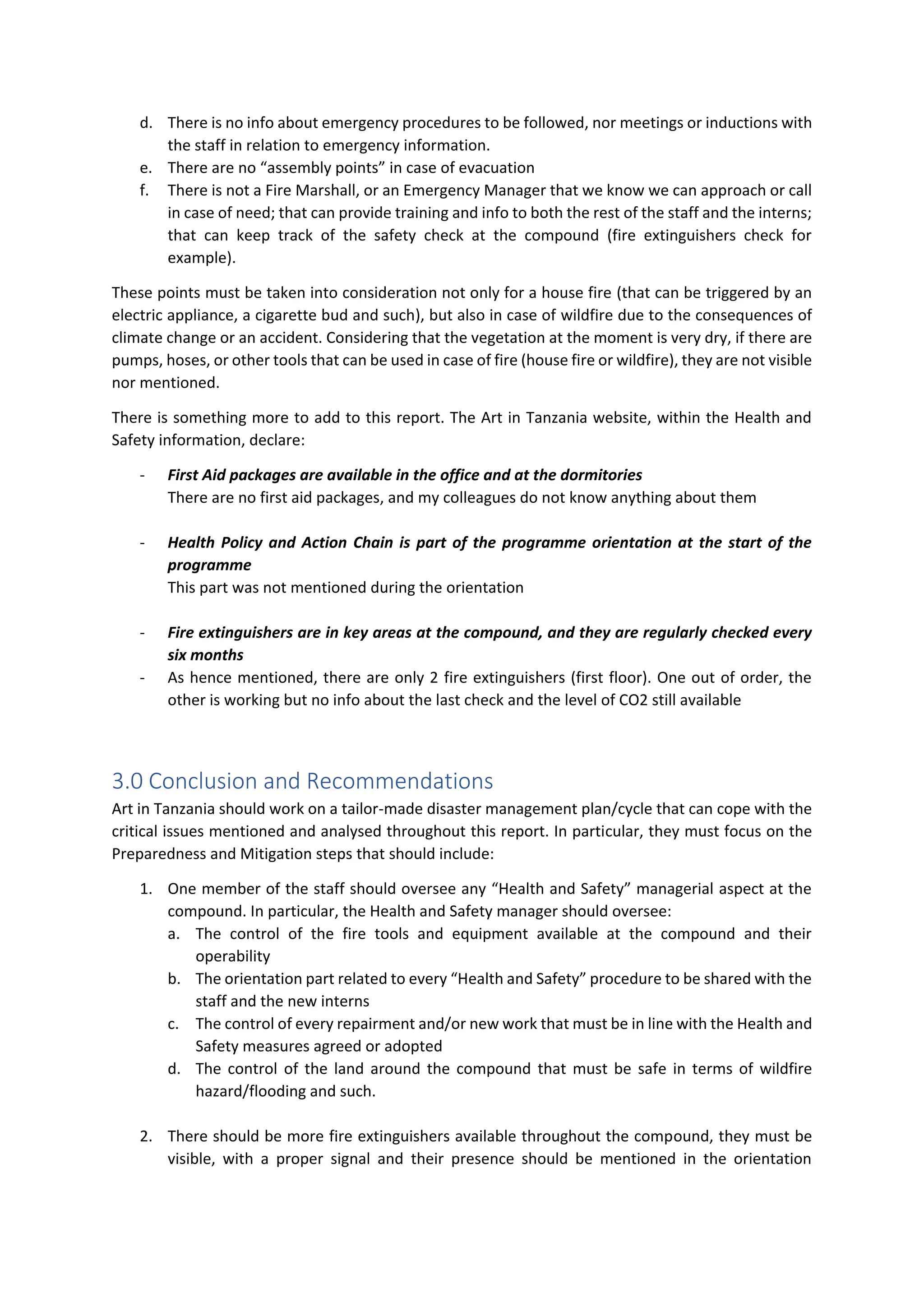 d. There is no info about emergency procedures to be followed, nor meetings or inductions with
the staff in relation to emergency information.
e. There are no “assembly points” in case of evacuation
f. There is not a Fire Marshall, or an Emergency Manager that we know we can approach or call
in case of need; that can provide training and info to both the rest of the staff and the interns;
that can keep track of the safety check at the compound (fire extinguishers check for
example).
These points must be taken into consideration not only for a house fire (that can be triggered by an
electric appliance, a cigarette bud and such), but also in case of wildfire due to the consequences of
climate change or an accident. Considering that the vegetation at the moment is very dry, if there are
pumps, hoses, or other tools that can be used in case of fire (house fire or wildfire), they are not visible
nor mentioned.
There is something more to add to this report. The Art in Tanzania website, within the Health and
Safety information, declare:
- First Aid packages are available in the office and at the dormitories
There are no first aid packages, and my colleagues do not know anything about them
- Health Policy and Action Chain is part of the programme orientation at the start of the
programme
This part was not mentioned during the orientation
- Fire extinguishers are in key areas at the compound, and they are regularly checked every
six months
- As hence mentioned, there are only 2 fire extinguishers (first floor). One out of order, the
other is working but no info about the last check and the level of CO2 still available
3.0 Conclusion and Recommendations
Art in Tanzania should work on a tailor-made disaster management plan/cycle that can cope with the
critical issues mentioned and analysed throughout this report. In particular, they must focus on the
Preparedness and Mitigation steps that should include:
1. One member of the staff should oversee any “Health and Safety” managerial aspect at the
compound. In particular, the Health and Safety manager should oversee:
a. The control of the fire tools and equipment available at the compound and their
operability
b. The orientation part related to every “Health and Safety” procedure to be shared with the
staff and the new interns
c. The control of every repairment and/or new work that must be in line with the Health and
Safety measures agreed or adopted
d. The control of the land around the compound that must be safe in terms of wildfire
hazard/flooding and such.
2. There should be more fire extinguishers available throughout the compound, they must be
visible, with a proper signal and their presence should be mentioned in the orientation
 