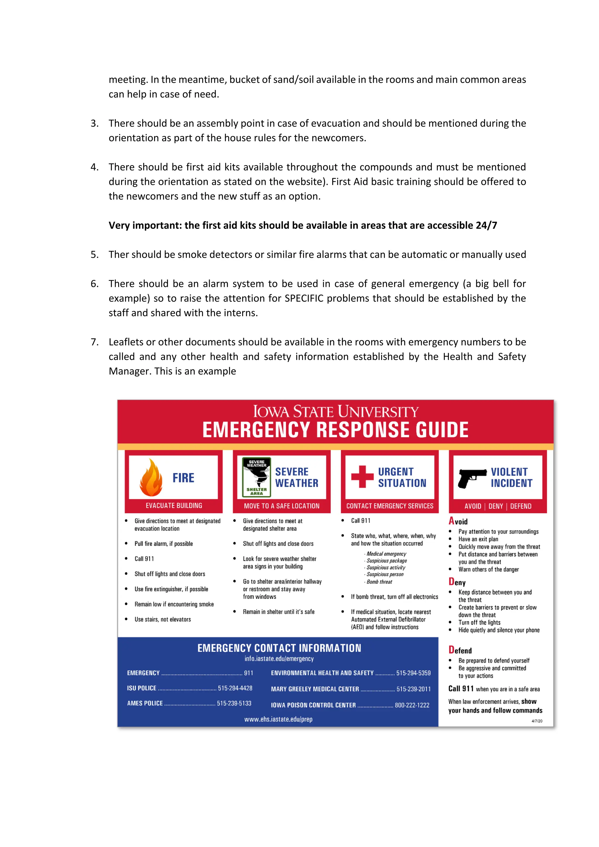 meeting. In the meantime, bucket of sand/soil available in the rooms and main common areas
can help in case of need.
3. There should be an assembly point in case of evacuation and should be mentioned during the
orientation as part of the house rules for the newcomers.
4. There should be first aid kits available throughout the compounds and must be mentioned
during the orientation as stated on the website). First Aid basic training should be offered to
the newcomers and the new stuff as an option.
Very important: the first aid kits should be available in areas that are accessible 24/7
5. Ther should be smoke detectors or similar fire alarms that can be automatic or manually used
6. There should be an alarm system to be used in case of general emergency (a big bell for
example) so to raise the attention for SPECIFIC problems that should be established by the
staff and shared with the interns.
7. Leaflets or other documents should be available in the rooms with emergency numbers to be
called and any other health and safety information established by the Health and Safety
Manager. This is an example
 