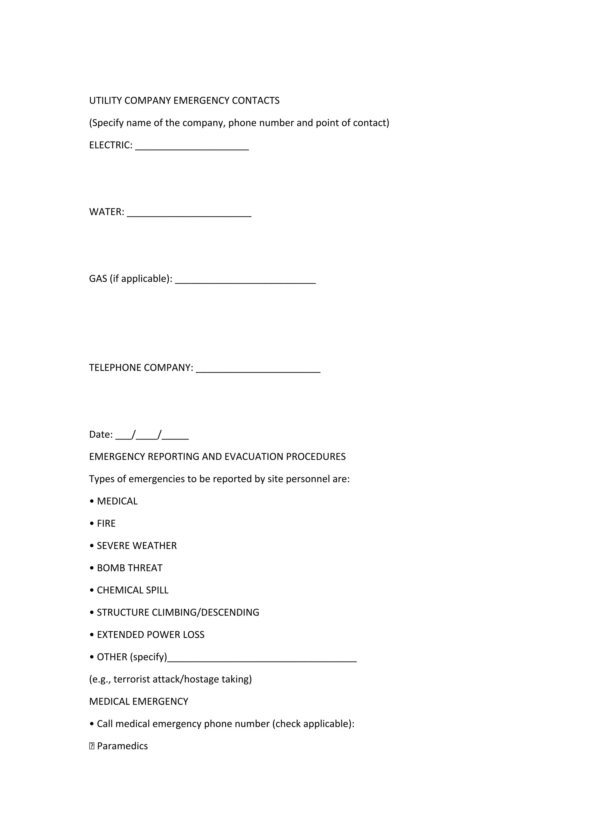 UTILITY COMPANY EMERGENCY CONTACTS
(Specify name of the company, phone number and point of contact)
ELECTRIC: _____________________
WATER: _______________________
GAS (if applicable): __________________________
TELEPHONE COMPANY: _______________________
Date: ___/____/_____
EMERGENCY REPORTING AND EVACUATION PROCEDURES
Types of emergencies to be reported by site personnel are:
• MEDICAL
• FIRE
• SEVERE WEATHER
• BOMB THREAT
• CHEMICAL SPILL
• STRUCTURE CLIMBING/DESCENDING
• EXTENDED POWER LOSS
• OTHER (specify)___________________________________
(e.g., terrorist attack/hostage taking)
MEDICAL EMERGENCY
• Call medical emergency phone number (check applicable):
† Paramedics
 
