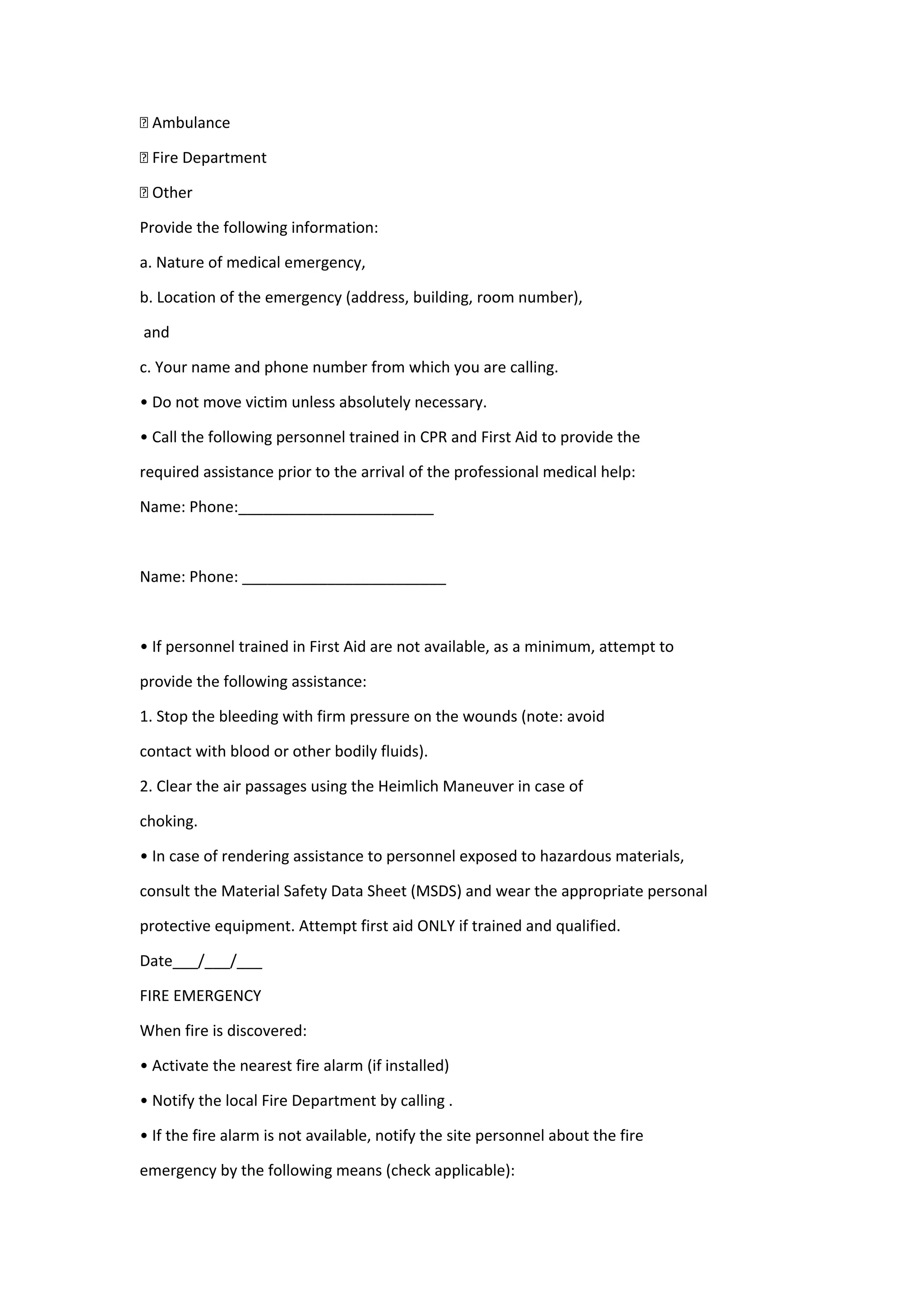 † Ambulance
† Fire Department
† Other
Provide the following information:
a. Nature of medical emergency,
b. Location of the emergency (address, building, room number),
and
c. Your name and phone number from which you are calling.
• Do not move victim unless absolutely necessary.
• Call the following personnel trained in CPR and First Aid to provide the
required assistance prior to the arrival of the professional medical help:
Name: Phone:_______________________
Name: Phone: ________________________
• If personnel trained in First Aid are not available, as a minimum, attempt to
provide the following assistance:
1. Stop the bleeding with firm pressure on the wounds (note: avoid
contact with blood or other bodily fluids).
2. Clear the air passages using the Heimlich Maneuver in case of
choking.
• In case of rendering assistance to personnel exposed to hazardous materials,
consult the Material Safety Data Sheet (MSDS) and wear the appropriate personal
protective equipment. Attempt first aid ONLY if trained and qualified.
Date___/___/___
FIRE EMERGENCY
When fire is discovered:
• Activate the nearest fire alarm (if installed)
• Notify the local Fire Department by calling .
• If the fire alarm is not available, notify the site personnel about the fire
emergency by the following means (check applicable):
 