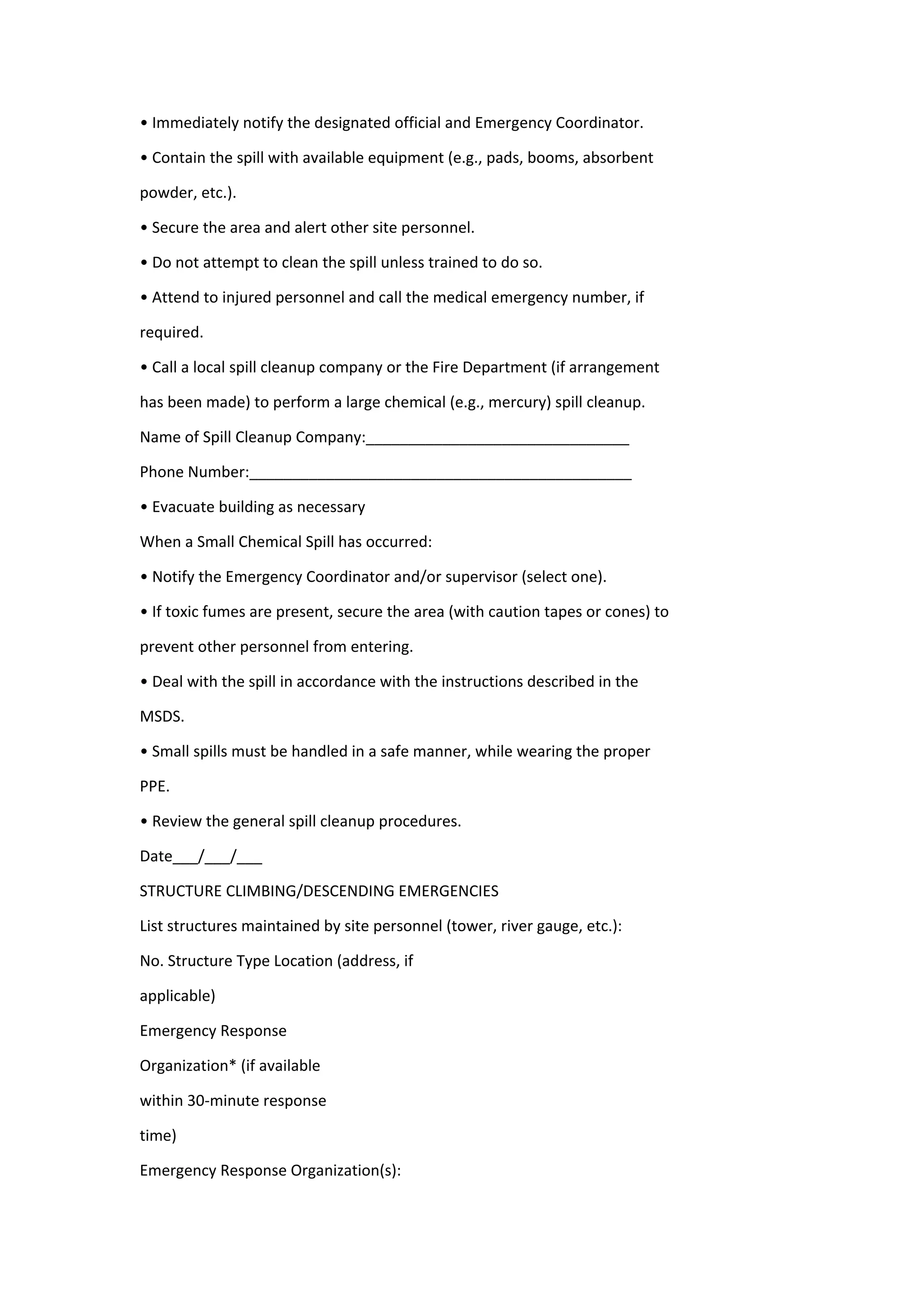 • Immediately notify the designated official and Emergency Coordinator.
• Contain the spill with available equipment (e.g., pads, booms, absorbent
powder, etc.).
• Secure the area and alert other site personnel.
• Do not attempt to clean the spill unless trained to do so.
• Attend to injured personnel and call the medical emergency number, if
required.
• Call a local spill cleanup company or the Fire Department (if arrangement
has been made) to perform a large chemical (e.g., mercury) spill cleanup.
Name of Spill Cleanup Company:_______________________________
Phone Number:_____________________________________________
• Evacuate building as necessary
When a Small Chemical Spill has occurred:
• Notify the Emergency Coordinator and/or supervisor (select one).
• If toxic fumes are present, secure the area (with caution tapes or cones) to
prevent other personnel from entering.
• Deal with the spill in accordance with the instructions described in the
MSDS.
• Small spills must be handled in a safe manner, while wearing the proper
PPE.
• Review the general spill cleanup procedures.
Date___/___/___
STRUCTURE CLIMBING/DESCENDING EMERGENCIES
List structures maintained by site personnel (tower, river gauge, etc.):
No. Structure Type Location (address, if
applicable)
Emergency Response
Organization* (if available
within 30-minute response
time)
Emergency Response Organization(s):
 