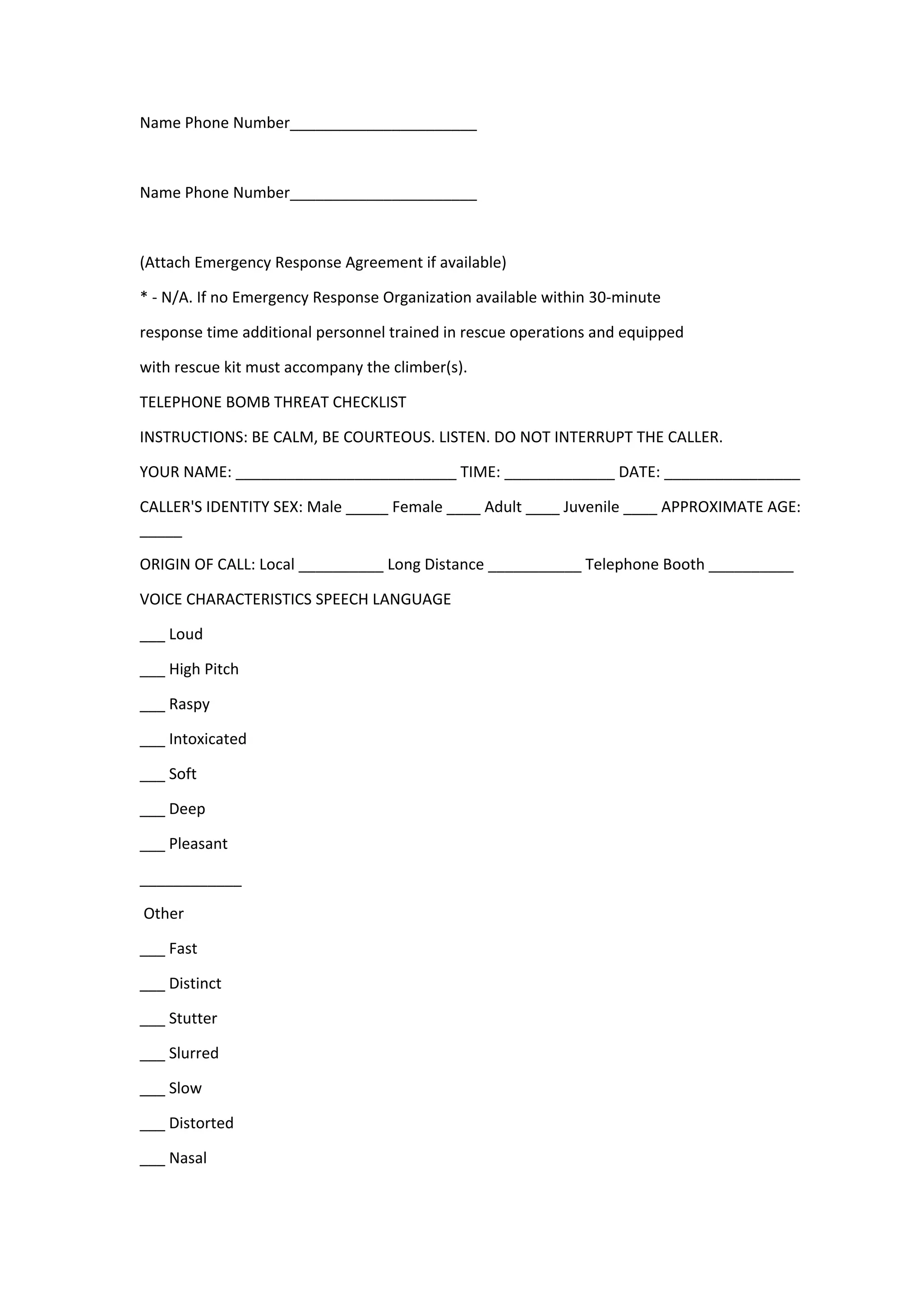 Name Phone Number______________________
Name Phone Number______________________
(Attach Emergency Response Agreement if available)
* - N/A. If no Emergency Response Organization available within 30-minute
response time additional personnel trained in rescue operations and equipped
with rescue kit must accompany the climber(s).
TELEPHONE BOMB THREAT CHECKLIST
INSTRUCTIONS: BE CALM, BE COURTEOUS. LISTEN. DO NOT INTERRUPT THE CALLER.
YOUR NAME: __________________________ TIME: _____________ DATE: ________________
CALLER'S IDENTITY SEX: Male _____ Female ____ Adult ____ Juvenile ____ APPROXIMATE AGE:
_____
ORIGIN OF CALL: Local __________ Long Distance ___________ Telephone Booth __________
VOICE CHARACTERISTICS SPEECH LANGUAGE
___ Loud
___ High Pitch
___ Raspy
___ Intoxicated
___ Soft
___ Deep
___ Pleasant
____________
Other
___ Fast
___ Distinct
___ Stutter
___ Slurred
___ Slow
___ Distorted
___ Nasal
 