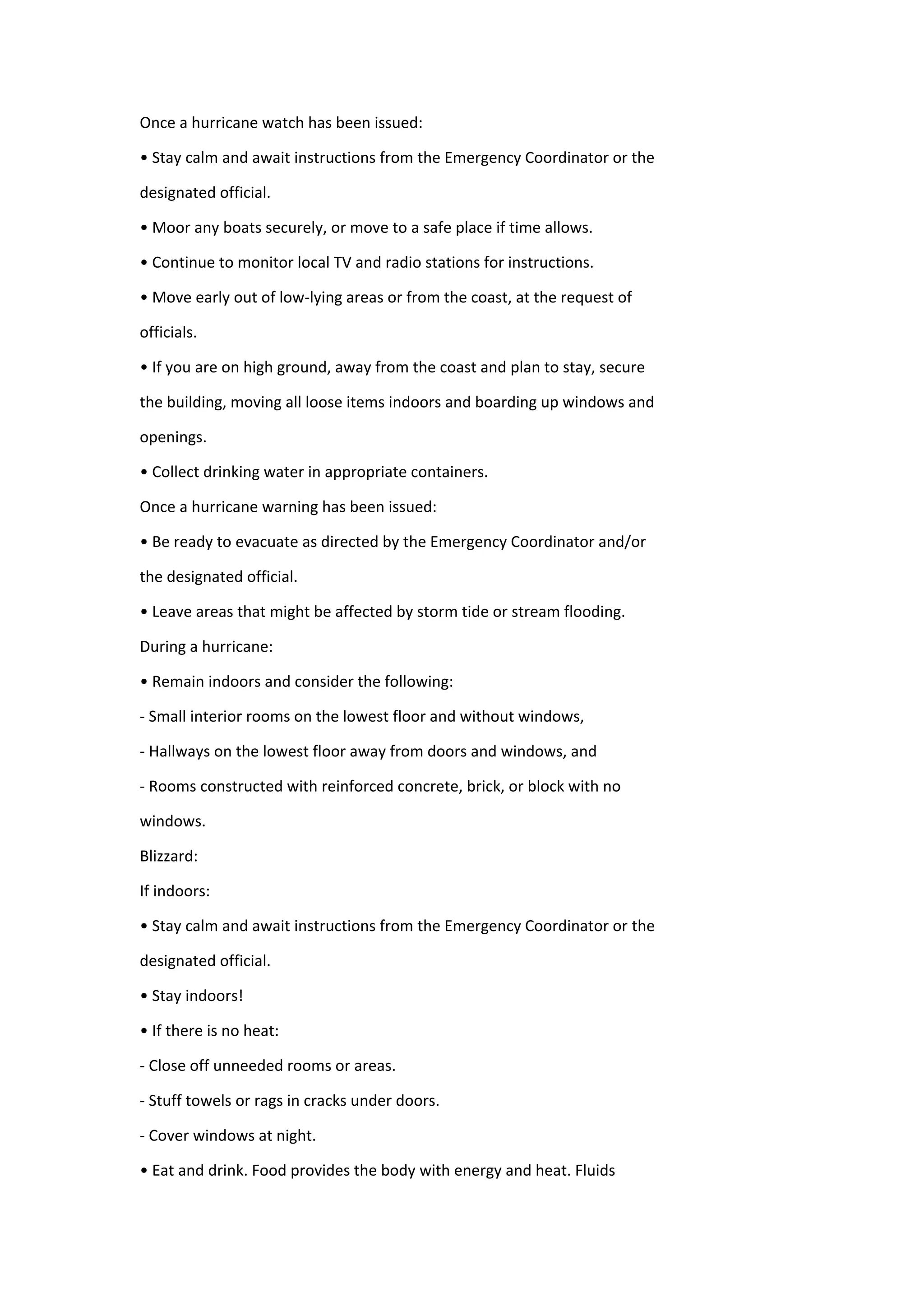 Once a hurricane watch has been issued:
• Stay calm and await instructions from the Emergency Coordinator or the
designated official.
• Moor any boats securely, or move to a safe place if time allows.
• Continue to monitor local TV and radio stations for instructions.
• Move early out of low-lying areas or from the coast, at the request of
officials.
• If you are on high ground, away from the coast and plan to stay, secure
the building, moving all loose items indoors and boarding up windows and
openings.
• Collect drinking water in appropriate containers.
Once a hurricane warning has been issued:
• Be ready to evacuate as directed by the Emergency Coordinator and/or
the designated official.
• Leave areas that might be affected by storm tide or stream flooding.
During a hurricane:
• Remain indoors and consider the following:
- Small interior rooms on the lowest floor and without windows,
- Hallways on the lowest floor away from doors and windows, and
- Rooms constructed with reinforced concrete, brick, or block with no
windows.
Blizzard:
If indoors:
• Stay calm and await instructions from the Emergency Coordinator or the
designated official.
• Stay indoors!
• If there is no heat:
- Close off unneeded rooms or areas.
- Stuff towels or rags in cracks under doors.
- Cover windows at night.
• Eat and drink. Food provides the body with energy and heat. Fluids
 