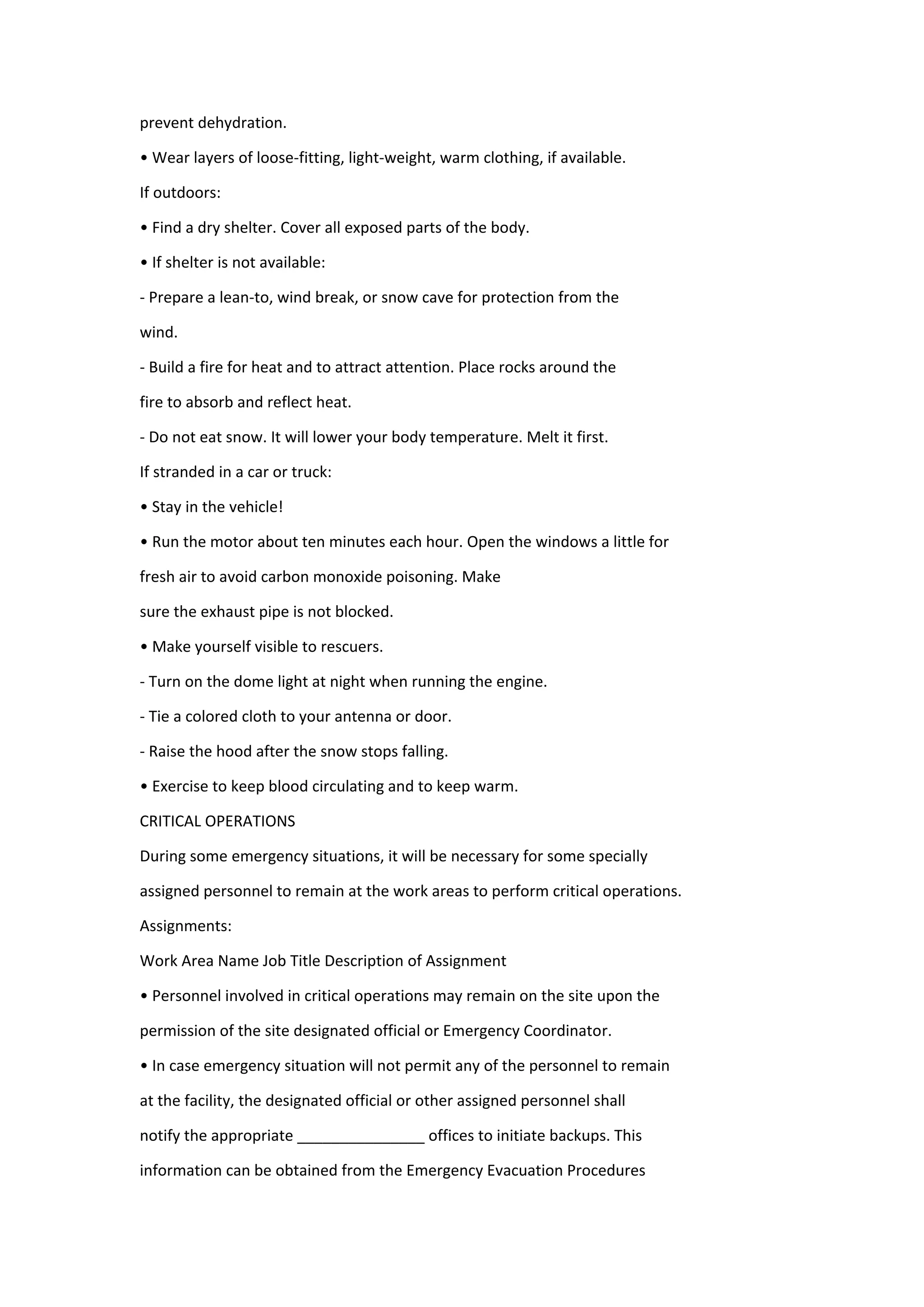 prevent dehydration.
• Wear layers of loose-fitting, light-weight, warm clothing, if available.
If outdoors:
• Find a dry shelter. Cover all exposed parts of the body.
• If shelter is not available:
- Prepare a lean-to, wind break, or snow cave for protection from the
wind.
- Build a fire for heat and to attract attention. Place rocks around the
fire to absorb and reflect heat.
- Do not eat snow. It will lower your body temperature. Melt it first.
If stranded in a car or truck:
• Stay in the vehicle!
• Run the motor about ten minutes each hour. Open the windows a little for
fresh air to avoid carbon monoxide poisoning. Make
sure the exhaust pipe is not blocked.
• Make yourself visible to rescuers.
- Turn on the dome light at night when running the engine.
- Tie a colored cloth to your antenna or door.
- Raise the hood after the snow stops falling.
• Exercise to keep blood circulating and to keep warm.
CRITICAL OPERATIONS
During some emergency situations, it will be necessary for some specially
assigned personnel to remain at the work areas to perform critical operations.
Assignments:
Work Area Name Job Title Description of Assignment
• Personnel involved in critical operations may remain on the site upon the
permission of the site designated official or Emergency Coordinator.
• In case emergency situation will not permit any of the personnel to remain
at the facility, the designated official or other assigned personnel shall
notify the appropriate _______________ offices to initiate backups. This
information can be obtained from the Emergency Evacuation Procedures
 