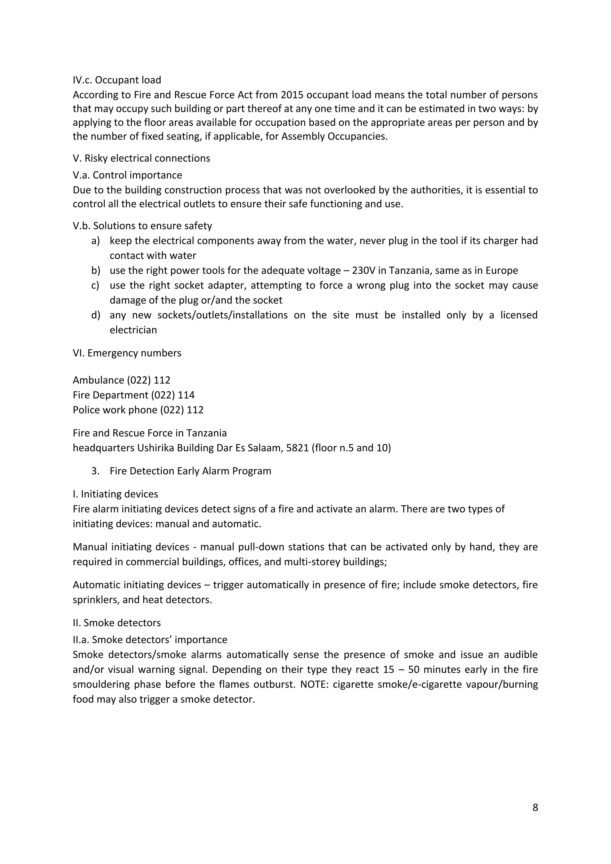 8
IV.c. Occupant load
According to Fire and Rescue Force Act from 2015 occupant load means the total number of persons
that may occupy such building or part thereof at any one time and it can be estimated in two ways: by
applying to the floor areas available for occupation based on the appropriate areas per person and by
the number of fixed seating, if applicable, for Assembly Occupancies.
V. Risky electrical connections
V.a. Control importance
Due to the building construction process that was not overlooked by the authorities, it is essential to
control all the electrical outlets to ensure their safe functioning and use.
V.b. Solutions to ensure safety
a) keep the electrical components away from the water, never plug in the tool if its charger had
contact with water
b) use the right power tools for the adequate voltage – 230V in Tanzania, same as in Europe
c) use the right socket adapter, attempting to force a wrong plug into the socket may cause
damage of the plug or/and the socket
d) any new sockets/outlets/installations on the site must be installed only by a licensed
electrician
VI. Emergency numbers
Ambulance (022) 112
Fire Department (022) 114
Police work phone (022) 112
Fire and Rescue Force in Tanzania
headquarters Ushirika Building Dar Es Salaam, 5821 (floor n.5 and 10)
3. Fire Detection Early Alarm Program
I. Initiating devices
Fire alarm initiating devices detect signs of a fire and activate an alarm. There are two types of
initiating devices: manual and automatic.
Manual initiating devices - manual pull-down stations that can be activated only by hand, they are
required in commercial buildings, offices, and multi-storey buildings;
Automatic initiating devices – trigger automatically in presence of fire; include smoke detectors, fire
sprinklers, and heat detectors.
II. Smoke detectors
II.a. Smoke detectors’ importance
Smoke detectors/smoke alarms automatically sense the presence of smoke and issue an audible
and/or visual warning signal. Depending on their type they react 15 – 50 minutes early in the fire
smouldering phase before the flames outburst. NOTE: cigarette smoke/e-cigarette vapour/burning
food may also trigger a smoke detector.
 