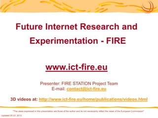 "The views expressed in this presentation are those of the author and do not necessarily reflect the views of the European Commission"
Future Internet Research and
Experimentation - FIRE
www.ict-fire.eu
Presenter: FIRE STATION Project Team
E-mail: contact@ict-fire.eu
3D videos at: http://www.ict-fire.eu/home/publications/videos.html
Updated 31.05. 2013
 