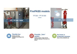 FP – 10 000 TWIN FP - 1500
Flexible line
Always precisely
designed according to the
project
Possible „Twin“
system
Double system, longer service
intervals, backup in the event of a
failure
No limits in
protected volumes
(from 100 to 500.000 m3)
FirePASS models
FP 500 – FP 20 000
 