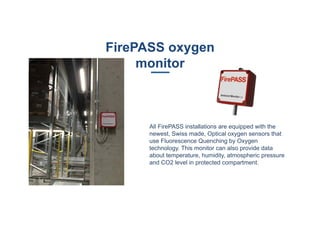FirePASS oxygen
monitor
All FirePASS installations are equipped with the
newest, Swiss made, Optical oxygen sensors that
use Fluorescence Quenching by Oxygen
technology. This monitor can also provide data
about temperature, humidity, atmospheric pressure
and CO2 level in protected compartment.
 