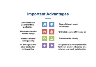 State-of-the-art smart
technology
Unlimited source of hypoxic air
Environmental friendly
The protective atmosphere lasts
for hours or days (depends on a
volume) in a black out situation
Unbeatable and
permanent fire
protection
Absolute safety for
human beings
No false alarms/
extinguishing
No damage and no
other costs after
extingushing
Important Advantages
 