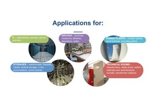 IT – datecenters, servers, server
cabinets
ARCHIVE – archives,
museums, libraries,
depository, safes
POWER PLANTS – nuclear plants,
wind turbines, recycling plants
STORAGES – warehouses, freezers,
robotic vertical storage, Li-ion
accumulators, ammo stocks
TECHNICAL ROOMS –
transformers, cable ducts, switch
cabinets and switchboards,
tunnels, transformer stations
Applications for:
 
