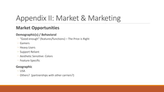 Appendix II: Market & Marketing 
Market Opportunities 
Demographic(s) / Behavioral 
◦ “Good enough” (features/functions) – The Price is Right 
◦ Gamers 
◦ Heavy Users 
◦ Support Reliant 
◦ Aesthetic Sensitive: Colors 
◦ Feature-Specific 
Geographic 
◦ USA 
◦ Others? (partnerships with other carriers?) 
 