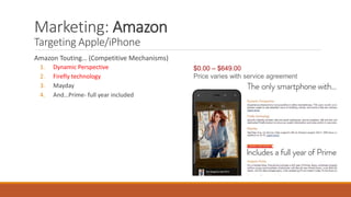 Marketing: Amazon 
Targeting Apple/iPhone 
Amazon Touting… (Competitive Mechanisms) 
1. Dynamic Perspective 
2. Firefly technology 
3. Mayday 
4. And…Prime- full year included 
$0.00 – $649.00 
Price varies with service agreement 
 