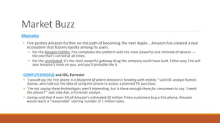 Market Buzz 
Mashable 
• Fire pushes Amazon further on the path of becoming the next Apple… Amazon has created a real 
ecosystem that fosters loyalty among its users. 
• For the Amazon faithful, Fire completes the platform with the most powerful and intimate of devices — 
the one that's carried at all times. 
• For the uninitiated, it's the most powerful gateway drug the company could have built. Either way, Fire will 
sear Amazon's mark on you, and you'll probably like it. 
COMPUTERWORLD and IDC, Forrester 
• "I would say the Fire phone is a blueprint of where Amazon is heading with mobile," said IDC analyst Ramon 
Llamas, who laid out the idea of using the phone to assess a planned TV purchase. 
• "I'm not saying these technologies aren't interesting, but is there enough there for consumers to say, 'I need 
this phone?'" said Julie Ask, a Forrester analyst. 
• Llamas said that if even 5% of Amazon's estimated 20 million Prime customers buy a Fire phone, Amazon 
would reach a "reasonable" starting number of 1 million sales. 
 