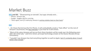 Market Buzz 
WSJ and IDC: “Showrooming on steroids”, but apps already exist… 
• iPhone: Amazon app 
• Google: Goggles app for scanning 
• “Once again, even if it indirectly, Amazon is putting retailers back on their heels” 
BBC 
• …for those that do buy the Fire Phone, it will undoubtedly create a "halo effect" on the rest of 
Amazon's businesses; the big unknown is just how far it will stretch. 
• "Most of the value Amazon will accrue from these handsets will be made over the following years 
after the initial sale," said Chris Green, principal technology analyst at the Davies Murphy Group 
consultancy 
• "I wouldn't say Amazon has tied everything together as well as Apple, but it's certainly done it much 
better than Google." 
 