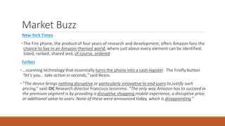 Market Buzz 
New York Times 
• The Fire phone, the product of four years of research and development, offers Amazon fans the 
chance to live in an Amazon-themed world, where just about every element can be identified, 
listed, ranked, shared and, of course, ordered. 
Forbes 
• …scanning technology that essentially turns the phone into a cash register. The Firefly button 
“let’s you… take action in seconds,” said Bezos. 
• “The device brings nothing disruptive or particularly innovative to end-users to justify such 
pricing,” said IDC Research director Francisco Jeronimo. “The only way Amazon has to succeed in 
the premium segment is by providing a disruptive shopping mobile experience, a disruptive price, 
or additional value to users. None of these were announced today, which is disappointing.” 
 