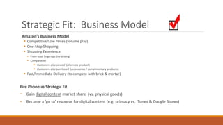Strategic Fit: Business Model 
Amazon’s Business Model 
 Competitive/Low Prices (volume play) 
 One-Stop Shopping 
 Shopping Experience 
 From your fingertips (no driving) 
 Comparative 
 Customers also viewed (alternate product) 
 Customers also purchased (accessories / complimentary products) 
 Fast/Immediate Delivery (to compete with brick & mortar) 
Fire Phone as Strategic Fit 
• Gain digital content market share (vs. physical goods) 
• Become a ‘go to’ resource for digital content (e.g. primacy vs. iTunes & Google Stores) 
 