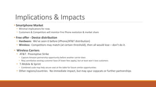 Implications & Impacts 
• Smartphone Market 
• Minimal implications for now. 
• Customers & Competitors will monitor Fire Phone evolution & market share 
• Free offer - Device distribution 
• Hardware: We’ve seen it before (iPhone/AT&T distribution) 
• Wireless: Competitors may match (at certain threshold), then all would lose – don’t do it. 
• Wireless Carriers 
• AT&T: Preemptive Strike 
• Capture Amazon partnership opportunity before another carrier does 
• May cannibalize existing customer base (if lower fees apply), but at least won’t lose customers 
• T-Mobile & Sprint 
• Combined scale may help secure seat at the table for future similar opportunities 
• Other regions/countries: No immediate impact, but may spur copycats or further partnerships 
 
