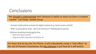 Conclusions 
“We shouldn’t underestimate their [Amazon’s] ability to stand out from a crowded 
market” Carl Howe, Yankee Group 
• Amazon needs phone as driver for digital content (e.g. home screen control) 
• AT&T as preemptive strike: don’t let Verizon or T-Mobile/Sprint partner 
• Wireless bundling should not be free 
• Short term gains minimal 
• Long term profit reductions harmful for all 
For those that do buy the Fire Phone, it will undoubtedly create a "halo effect" on 
the rest of Amazon's businesses; the big unknown is just how far it will stretch. 
 