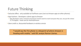 Future Thinking 
• Exclusive offers: only available to FirePhone users (not via Amazon apps on other phones) 
• App-lications: Developers submit apps to Amazon 
• App developers and e-commerce businesses tend to want to reach everyone they can, not just the richest 
11.7% (Apple) – bodes well for Android/Amazon 
• Store credit vs. discounted hardware or wireless service 
"I would say the Fire phone is a blueprint of where Amazon is 
heading with mobile," said IDC analyst Ramon Llamas. 
 