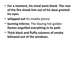 • For a moment, his mind went blank. The roar
  of the fire shook him out of his daze greeted
  his eyes.
• whipped out his mobile phone
• burning inferno. The blazing hot golden
  flames engulfed everything in its path
• Thick black and fluffy columns of smoke
  billowed out of the windows.
 