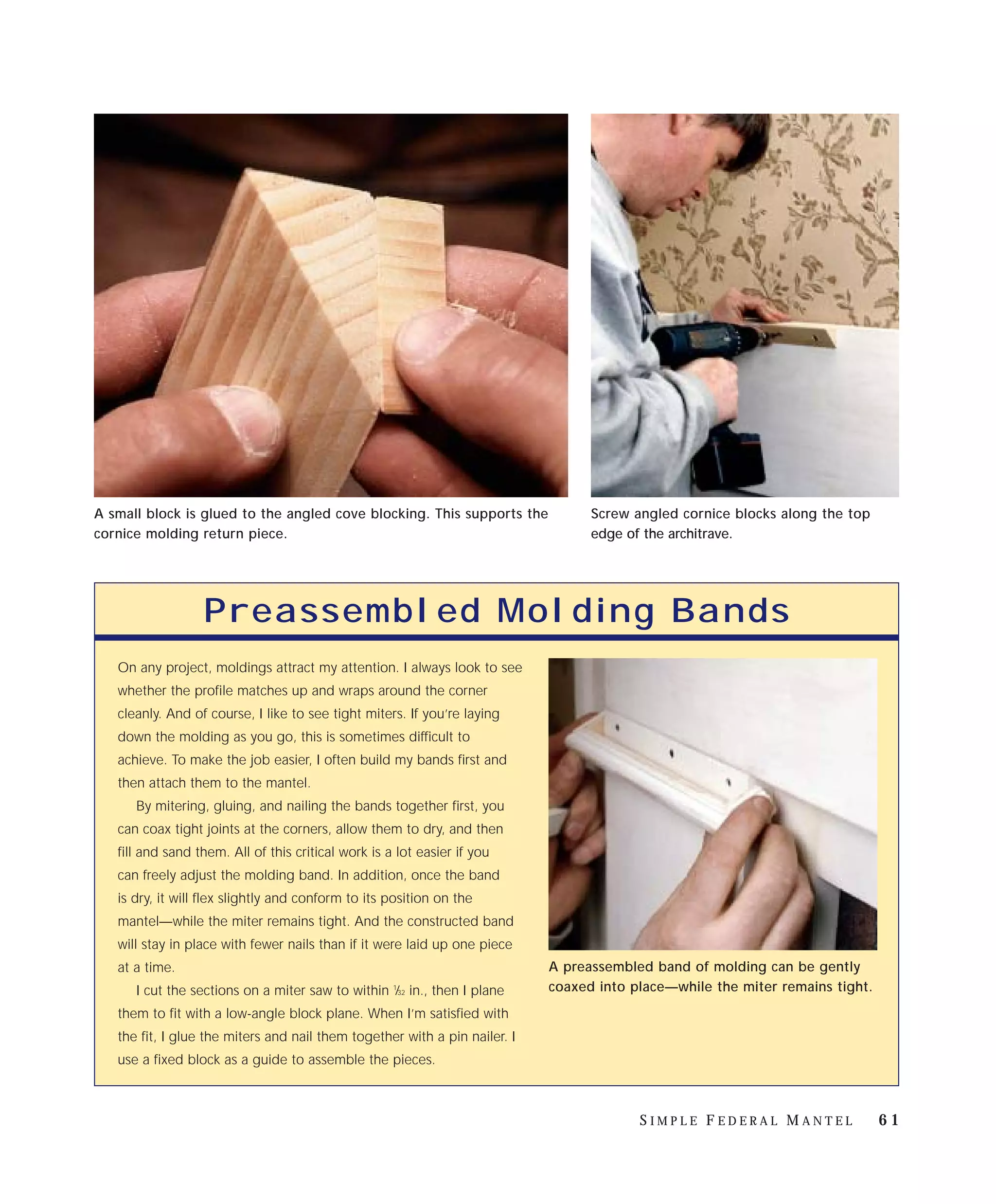A small block is glued to the angled cove blocking. This supports the             Screw angled cornice blocks along the top
cornice molding return piece.                                                     edge of the architrave.




                  Preassembled Molding Bands
   On any project, moldings attract my attention. I always look to see
   whether the profile matches up and wraps around the corner
   cleanly. And of course, I like to see tight miters. If you’re laying
   down the molding as you go, this is sometimes difficult to
   achieve. To make the job easier, I often build my bands first and
   then attach them to the mantel.
      By mitering, gluing, and nailing the bands together first, you
   can coax tight joints at the corners, allow them to dry, and then
   fill and sand them. All of this critical work is a lot easier if you
   can freely adjust the molding band. In addition, once the band
   is dry, it will flex slightly and conform to its position on the
   mantel—while the miter remains tight. And the constructed band
   will stay in place with fewer nails than if it were laid up one piece
   at a time.                                                               A preassembled band of molding can be gently
      I cut the sections on a miter saw to within ⁄32 in., then I plane
                                                     1                      coaxed into place—while the miter remains tight.
   them to fit with a low-angle block plane. When I’m satisfied with
   the fit, I glue the miters and nail them together with a pin nailer. I
   use a fixed block as a guide to assemble the pieces.



                                                                                         SIMPLE FEDERAL MANTEL                 61
 