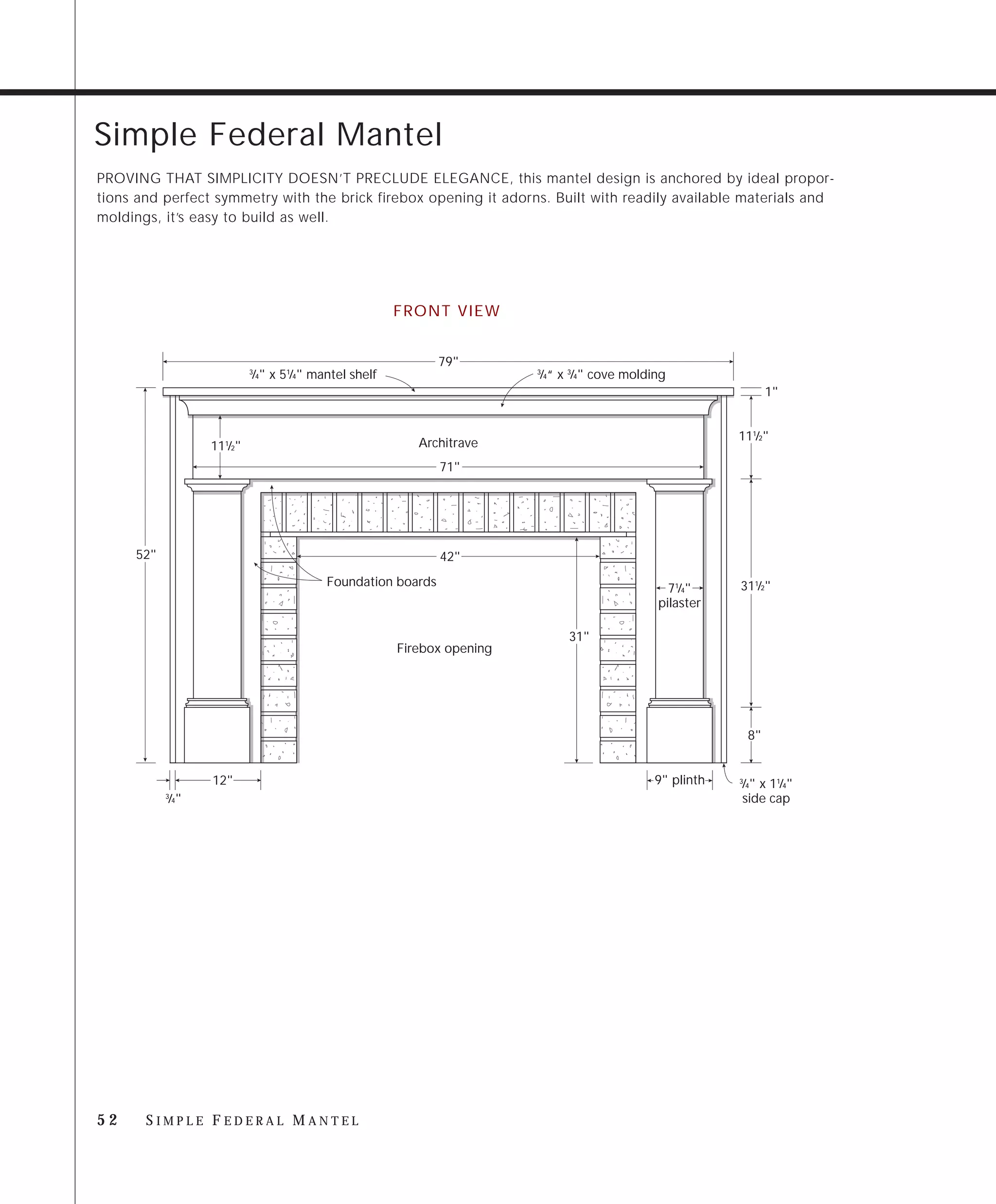 Simple Federal Mantel
PROVING THAT SIMPLICITY DOESN’T PRECLUDE ELEGANCE, this mantel design is anchored by ideal propor-
tions and perfect symmetry with the brick firebox opening it adorns. Built with readily available materials and
moldings, it’s easy to build as well.




                                                     FRONT VIEW


                                                            79"
                          ⁄4" x 51⁄4" mantel shelf
                          3
                                                                       ⁄4“ x 3⁄4" cove molding
                                                                       3


                                                                                                                1"


                                                                                                       111⁄2"
                 111⁄2"                                 Architrave
                                                            71"




     52"                                                    42"
                                        Foundation boards                                              311⁄2"
                                                                                              71⁄4"
                                                                                            pilaster

                                                                            31"
                                                     Firebox opening




                                                                                                           8"


                 12"                                                                       9" plinth   ⁄4" x 11⁄4"
                                                                                                       3

           ⁄4"
           3
                                                                                                       side cap




52     SIMPLE FEDERAL MANTEL
 