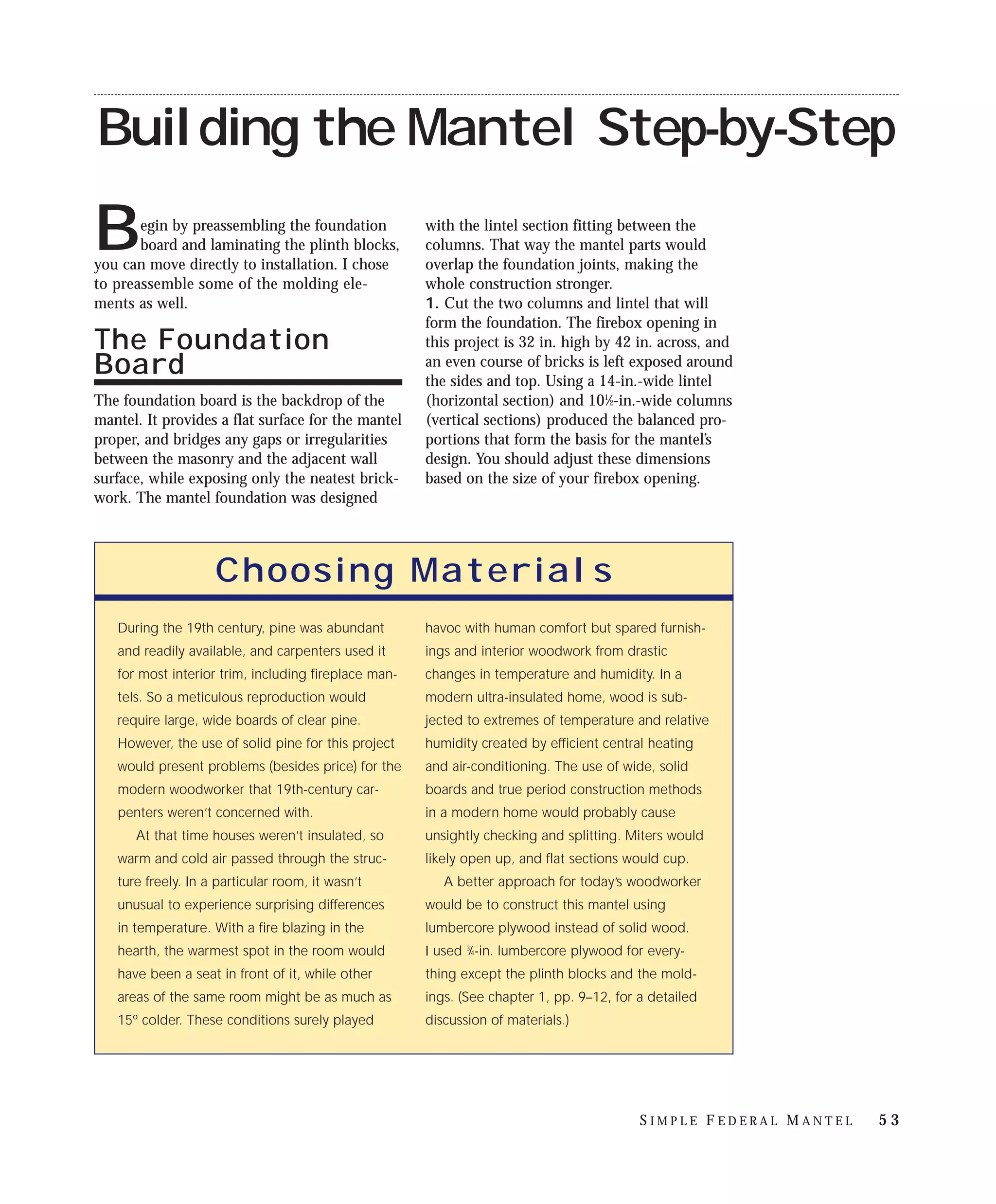 Building the Mantel Step-by-Step
       egin by preassembling the foundation           with the lintel section fitting between the
B      board and laminating the plinth blocks,
you can move directly to installation. I chose
                                                      columns. That way the mantel parts would
                                                      overlap the foundation joints, making the
to preassemble some of the molding ele-               whole construction stronger.
ments as well.                                        1. Cut the two columns and lintel that will
                                                      form the foundation. The firebox opening in
The Foundation                                        this project is 32 in. high by 42 in. across, and
Board                                                 an even course of bricks is left exposed around
                                                      the sides and top. Using a 14-in.-wide lintel
The foundation board is the backdrop of the           (horizontal section) and 101⁄2-in.-wide columns
mantel. It provides a flat surface for the mantel     (vertical sections) produced the balanced pro-
proper, and bridges any gaps or irregularities        portions that form the basis for the mantel’s
between the masonry and the adjacent wall             design. You should adjust these dimensions
surface, while exposing only the neatest brick-       based on the size of your firebox opening.
work. The mantel foundation was designed




                    Choosing Materials
   During the 19th century, pine was abundant         havoc with human comfort but spared furnish-
   and readily available, and carpenters used it      ings and interior woodwork from drastic
   for most interior trim, including fireplace man-   changes in temperature and humidity. In a
   tels. So a meticulous reproduction would           modern ultra-insulated home, wood is sub-
   require large, wide boards of clear pine.          jected to extremes of temperature and relative
   However, the use of solid pine for this project    humidity created by efficient central heating
   would present problems (besides price) for the     and air-conditioning. The use of wide, solid
   modern woodworker that 19th-century car-           boards and true period construction methods
   penters weren’t concerned with.                    in a modern home would probably cause
      At that time houses weren’t insulated, so       unsightly checking and splitting. Miters would
   warm and cold air passed through the struc-        likely open up, and flat sections would cup.
   ture freely. In a particular room, it wasn’t          A better approach for today’s woodworker
   unusual to experience surprising differences       would be to construct this mantel using
   in temperature. With a fire blazing in the         lumbercore plywood instead of solid wood.
   hearth, the warmest spot in the room would         I used 3⁄4-in. lumbercore plywood for every-
   have been a seat in front of it, while other       thing except the plinth blocks and the mold-
   areas of the same room might be as much as         ings. (See chapter 1, pp. 9–12, for a detailed
   15º colder. These conditions surely played         discussion of materials.)




                                                                                          SIMPLE FEDERAL MANTEL   53
 