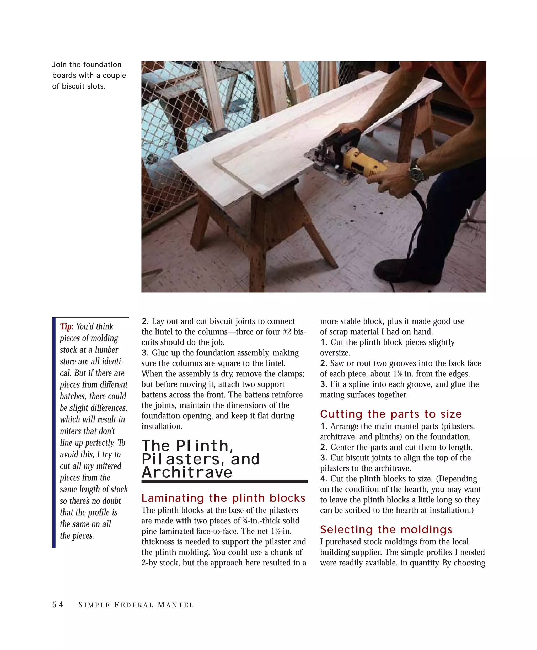 Join the foundation
boards with a couple
of biscuit slots.




                           2. Lay out and cut biscuit joints to connect      more stable block, plus it made good use
  Tip: You’d think
                           the lintel to the columns—three or four #2 bis-   of scrap material I had on hand.
  pieces of molding        cuits should do the job.                          1. Cut the plinth block pieces slightly
  stock at a lumber        3. Glue up the foundation assembly, making        oversize.
  store are all identi-    sure the columns are square to the lintel.        2. Saw or rout two grooves into the back face
  cal. But if there are    When the assembly is dry, remove the clamps;      of each piece, about 11⁄2 in. from the edges.
  pieces from different    but before moving it, attach two support          3. Fit a spline into each groove, and glue the
  batches, there could     battens across the front. The battens reinforce   mating surfaces together.
  be slight differences,   the joints, maintain the dimensions of the
  which will result in     foundation opening, and keep it flat during       Cutting the parts to size
                           installation.                                     1. Arrange the main mantel parts (pilasters,
  miters that don’t
                                                                             architrave, and plinths) on the foundation.
  line up perfectly. To                                                      2. Center the parts and cut them to length.
  avoid this, I try to
                           The Plinth,
                           Pilasters, and                                    3. Cut biscuit joints to align the top of the
  cut all my mitered                                                         pilasters to the architrave.
  pieces from the          Architrave                                        4. Cut the plinth blocks to size. (Depending
  same length of stock                                                       on the condition of the hearth, you may want
  so there’s no doubt      Laminating the plinth blocks                      to leave the plinth blocks a little long so they
  that the profile is      The plinth blocks at the base of the pilasters    can be scribed to the hearth at installation.)
  the same on all          are made with two pieces of 3⁄4-in.-thick solid
                           pine laminated face-to-face. The net 11⁄2-in.     Selecting the moldings
  the pieces.
                           thickness is needed to support the pilaster and   I purchased stock moldings from the local
                           the plinth molding. You could use a chunk of      building supplier. The simple profiles I needed
                           2-by stock, but the approach here resulted in a   were readily available, in quantity. By choosing



54      SIMPLE FEDERAL MANTEL
 