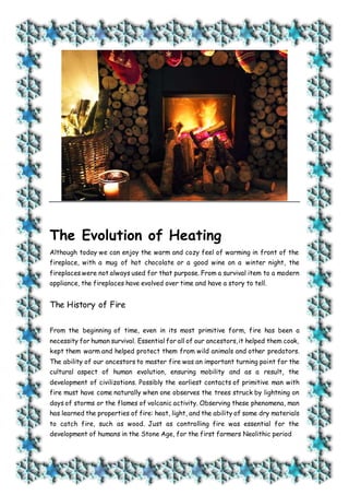 The Evolution of Heating
Although today we can enjoy the warm and cozy feel of warming in front of the
fireplace, with a mug of hot chocolate or a good wine on a winter night, the
fireplaces were not always used for that purpose. From a survival item to a modern
appliance, the fireplaces have evolved over time and have a story to tell.
The History of Fire
From the beginning of time, even in its most primitive form, fire has been a
necessity for human survival. Essential for all of our ancestors,it helped them cook,
kept them warm and helped protect them from wild animals and other predators.
The ability of our ancestors to master fire was an important turning point for the
cultural aspect of human evolution, ensuring mobility and as a result, the
development of civilizations. Possibly the earliest contacts of primitive man with
fire must have come naturally when one observes the trees struck by lightning on
days of storms or the flames of volcanic activity. Observing these phenomena, man
has learned the properties of fire: heat, light, and the ability of some dry materials
to catch fire, such as wood. Just as controlling fire was essential for the
development of humans in the Stone Age, for the first farmers Neolithic period
 