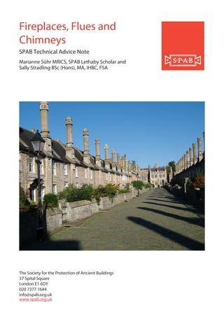 The Society for the Protection of Ancient Buildings
37 Spital Square
London E1 6DY
020 7377 1644
info@spab.org.uk
www.spab.org.uk
Fireplaces, Flues and
Chimneys
SPAB Technical Advice Note
Marianne Sühr MRICS, SPAB Lethaby Scholar and
Sally Stradling BSc (Hons), MA, IHBC, FSA
 