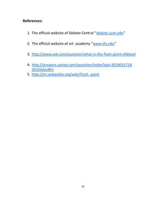 10
References:
1. The official website of Debate Central “debate.uvm.edu”
2. The official website of art academy “www.tfa.edu”
3. http://www.ask.com/question/what-is-the-flash-point-ofdiesel
4. http://answers.yahoo.com/question/index?qid=2010031718
2632AAzv8Fv
5. http://en.wikipedia.org/wiki/Flash_point
 