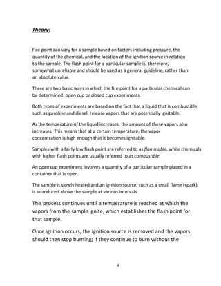 4
Theory:
Fire point can vary for a sample based on factors including pressure, the
quantity of the chemical, and the location of the ignition source in relation
to the sample. The flash point for a particular sample is, therefore,
somewhat unreliable and should be used as a general guideline, rather than
an absolute value.
There are two basic ways in which the fire point for a particular chemical can
be determined: open cup or closed cup experiments.
Both types of experiments are based on the fact that a liquid that is combustible,
such as gasoline and diesel, release vapors that are potentially ignitable.
As the temperature of the liquid increases, the amount of these vapors also
increases. This means that at a certain temperature, the vapor
concentration is high enough that it becomes ignitable.
Samples with a fairly low flash point are referred to as flammable, while chemicals
with higher flash points are usually referred to as combustible.
An open cup experiment involves a quantity of a particular sample placed in a
container that is open.
The sample is slowly heated and an ignition source, such as a small flame (spark),
is introduced above the sample at various intervals.
This process continues until a temperature is reached at which the
vapors from the sample ignite, which establishes the flash point for
that sample.
Once ignition occurs, the ignition source is removed and the vapors
should then stop burning; if they continue to burn without the
 