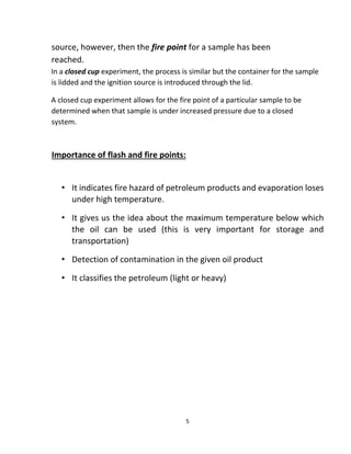 5
source, however, then the fire point for a sample has been
reached.
In a closed cup experiment, the process is similar but the container for the sample
is lidded and the ignition source is introduced through the lid.
A closed cup experiment allows for the fire point of a particular sample to be
determined when that sample is under increased pressure due to a closed
system.
Importance of flash and fire points:
• It indicates fire hazard of petroleum products and evaporation loses
under high temperature.
• It gives us the idea about the maximum temperature below which
the oil can be used (this is very important for storage and
transportation)
• Detection of contamination in the given oil product
• It classifies the petroleum (light or heavy)
 