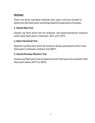6
Methods:
There are three standard methods (one open and two closed) to
determine the flash point according volatile temperature of sample:
1. Closed Abel Test
Closed cup flash point test for products and liquid petroleum mixtures
which have flash point is between -30°C and +70°C.
2. Open Cleveland Test
Opened cup flash test point for products (heavy petroleum) which have
flash point is between ambient and 400°C.
3. Closed Penesky-Martens Test
Closed cup flash point test to determine the flash point for products with
flash point above 40 0C to 3600C.
 