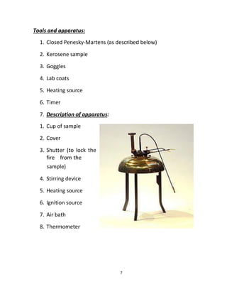 7
Tools and apparatus:
1. Closed Penesky-Martens (as described below)
2. Kerosene sample
3. Goggles
4. Lab coats
5. Heating source
6. Timer
7. Description of apparatus:
1. Cup of sample
2. Cover
3. Shutter (to lock the
fire from the
sample)
4. Stirring device
5. Heating source
6. Ignition source
7. Air bath
8. Thermometer
 