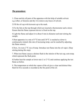 8
The procedure:
1. Clean and dry all parts of the apparatus with the help of suitable solvent
e.g.) ether, or benzene and dry it to remove any traces of solvent.
2.Fill the oil cup with kerosene up to the mark.
3.Fix the lids on the top through which are inserted a thermometer and a stirrer.
Ensure that the flame exposure device is fixed on the top.
4.Light the flame and adjust it to about 4 mm in diameter and start stirring the
sample.
5.Heat apparatus in a rate of 5 0
C/min until 30 0
C is reached as stirrer is
continuously rotated. (the rate of increasing temp. can be reached by adjusting
the flame source).
6.Now, At every 2 0
C rise of temp. Introduce test flame into the oil vapor. (Stop
stirring during this step)
7. When test flame causes a distinct flash in the interior of the test cup, note temp.
which represent the flash point.
8.Further heat the sample at lower rate (1 or 2 o
C) and continue applying the test
flame as before.
9. The temperature at which the vapors of the oil give a clear and distinct blue
flash for five seconds is recorded as the fire point of the oil.
 