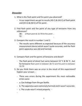 9
Discussion:
1. What is the flash point and fire point you observed?
- In our experiment we got to results (45 C) & (43 C) of flash point
and (55 C) & (50 C) of fire point .
2. Find flash point and fire point of any type of kerosene from any
references?
-
-
3. Compare the result in number 1 and 2.
- The results were different as expected because of the accuracy
measurement device which wasn’t quite accurate, and the flash
point apparatus was old and harmed.
4. Compare flash and fire points of kerosene and diesel?
- The flash point of diesel fuel varies between 52 °C & 96 °C , but
for kerosene flash point is between 38-72 and fire point is between
32-78
5. Do you think there was an error in the result of this experiment?
Explain your answer. -
- There was errors during the experiment the most noticeable
errors were
- a. Gas leakage from the gas bottle.
- b. The apparatus were extremely harmed and it wasn’t accurate.
- c. The crude wasn’t mixed properly. -
-
38–
72
of flash point & 32-78 for fire point
 