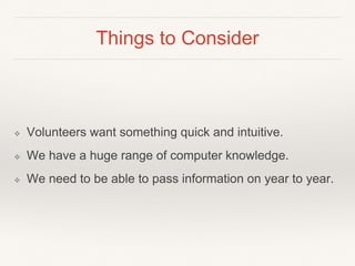 Things to Consider
❖ Volunteers want something quick and intuitive.
❖ We have a huge range of computer knowledge.
❖ We need to be able to pass information on year to year.
 