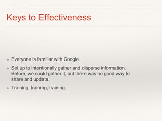 Keys to Effectiveness
❖ Everyone is familiar with Google
❖ Set up to intentionally gather and disperse information.
Before, we could gather it, but there was no good way to
share and update.
❖ Training, training, training.
 